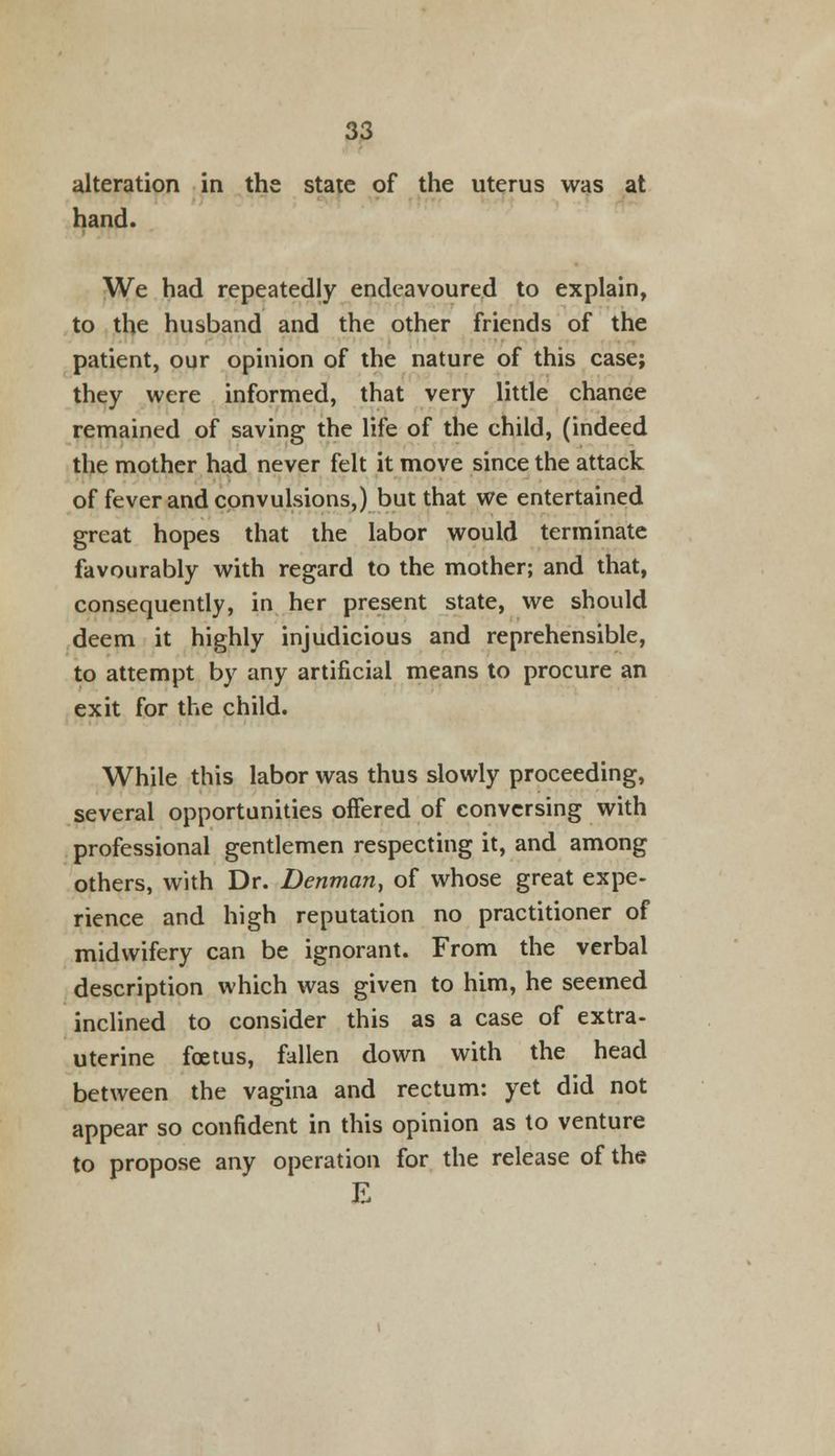 alteration in the state of the uterus was at hand. We had repeatedly endeavoured to explain, to the husband and the other friends of the patient, our opinion of the nature of this case; they were informed, that very little chance remained of saving the life of the child, (indeed the mother had never felt it move since the attack of fever and convulsions,) but that we entertained great hopes that the labor would terminate favourably with regard to the mother; and that, consequently, in her present state, we should deem it highly injudicious and reprehensible, to attempt by any artificial means to procure an exit for the child. While this labor was thus slowly proceeding, several opportunities offered of conversing with professional gentlemen respecting it, and among others, with Dr. Denman, of whose great expe- rience and high reputation no practitioner of midwifery can be ignorant. From the verbal description which was given to him, he seemed inclined to consider this as a case of extra- uterine foetus, fallen down with the head between the vagina and rectum: yet did not appear so confident in this opinion as to venture to propose any operation for the release of the E