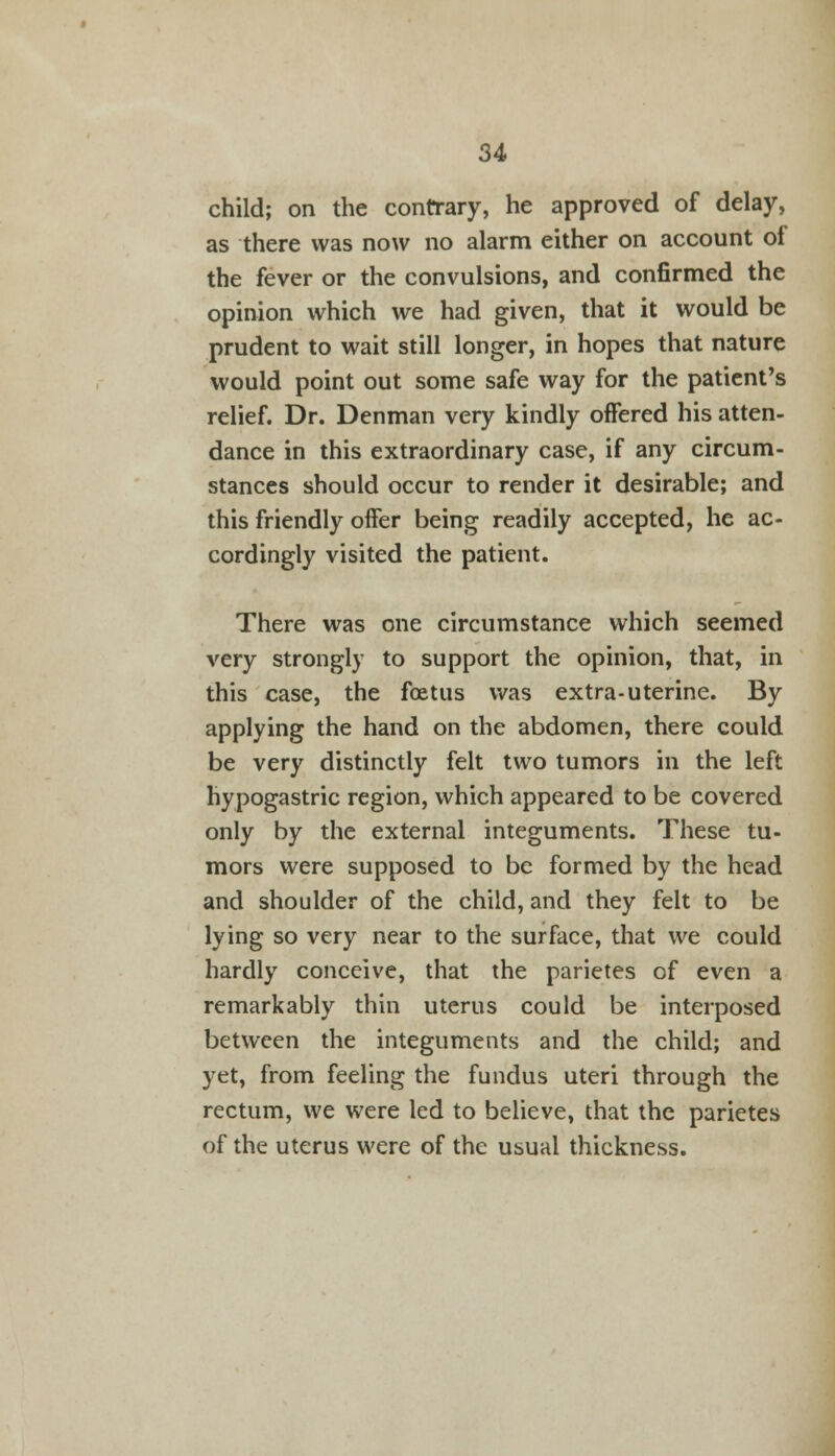 child; on the contrary, he approved of delay, as there was now no alarm either on account of the fever or the convulsions, and confirmed the opinion which we had given, that it would be prudent to wait still longer, in hopes that nature would point out some safe way for the patient's relief. Dr. Denman very kindly offered his atten- dance in this extraordinary case, if any circum- stances should occur to render it desirable; and this friendly offer being readily accepted, he ac- cordingly visited the patient. There was one circumstance which seemed very strongly to support the opinion, that, in this case, the foetus was extra-uterine. By applying the hand on the abdomen, there could be very distinctly felt two tumors in the left hypogastric region, which appeared to be covered only by the external integuments. These tu- mors were supposed to be formed by the head and shoulder of the child, and they felt to be lying so very near to the surface, that we could hardly conceive, that the parietes of even a remarkably thin uterus could be interposed between the integuments and the child; and yet, from feeling the fundus uteri through the rectum, we were led to believe, that the parietes of the uterus were of the usual thickness.
