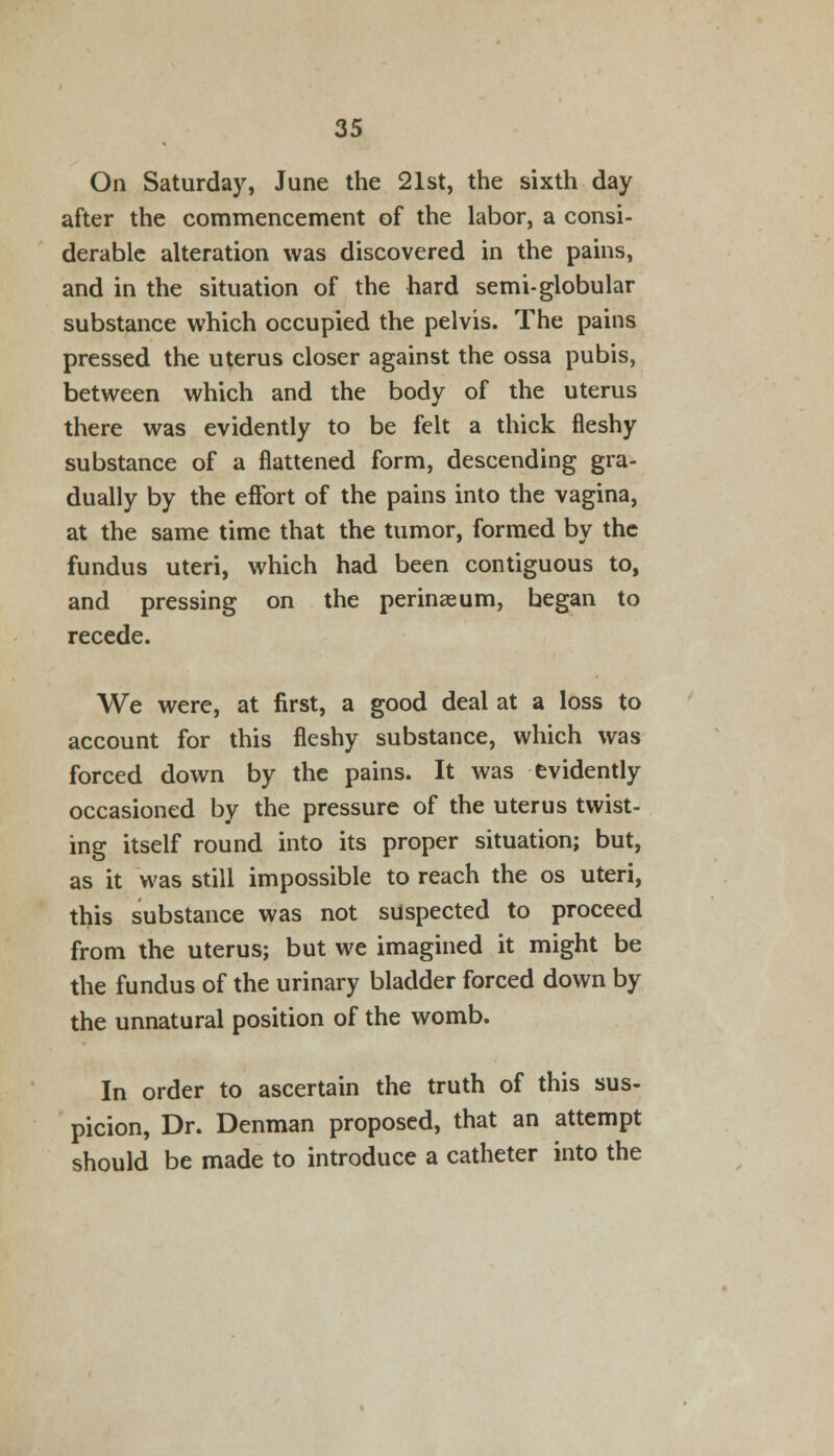 On Saturday, June the 21st, the sixth day after the commencement of the labor, a consi- derable alteration was discovered in the pains, and in the situation of the hard semi-globular substance which occupied the pelvis. The pains pressed the uterus closer against the ossa pubis, between which and the body of the uterus there was evidently to be felt a thick fleshy substance of a flattened form, descending gra- dually by the effort of the pains into the vagina, at the same time that the tumor, formed by the fundus uteri, which had been contiguous to, and pressing on the perinaeum, began to recede. We were, at first, a good deal at a loss to account for this fleshy substance, which was forced down by the pains. It was evidently occasioned by the pressure of the uterus twist- ing itself round into its proper situation; but, as it was still impossible to reach the os uteri, this substance was not suspected to proceed from the uterus; but we imagined it might be the fundus of the urinary bladder forced down by the unnatural position of the womb. In order to ascertain the truth of this sus- picion, Dr. Denman proposed, that an attempt should be made to introduce a catheter into the