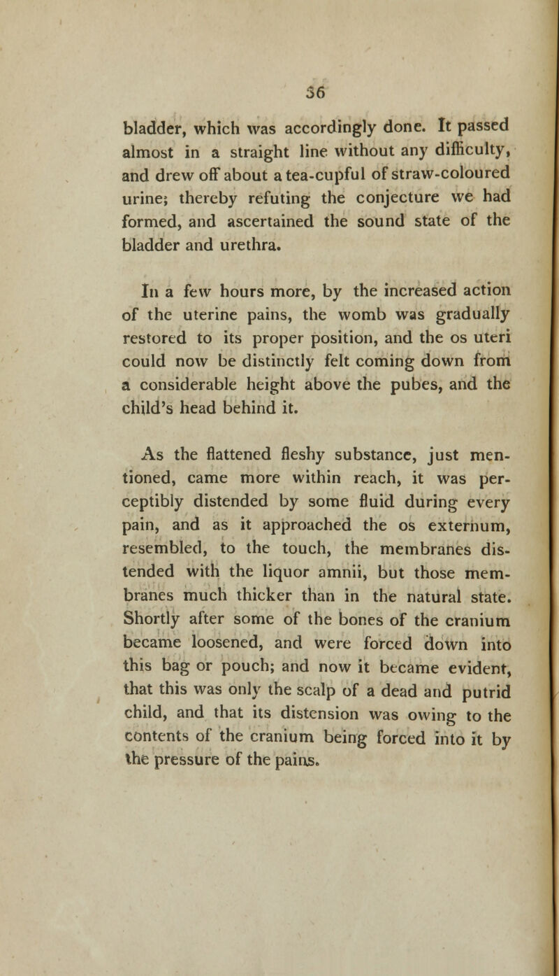 56 bladder, which was accordingly done. It passed almost in a straight line without any difficulty, and drew off about a tea-cupful of straw-coloured urine; thereby refuting the conjecture we had formed, and ascertained the sound state of the bladder and urethra. In a few hours more, by the increased action of the uterine pains, the womb was gradually restored to its proper position, and the os uteri could now be distinctly felt coming down from a considerable height above the pubes, and the child's head behind it. As the flattened fleshy substance, just men- tioned, came more within reach, it was per- ceptibly distended by some fluid during every pain, and as it approached the os externum, resembled, to the touch, the membranes dis- tended with the liquor amnii, but those mem- branes much thicker than in the natural state. Shortly after some of the bones of the cranium became loosened, and were forced down into this bag or pouch; and now it became evident, that this was only the scalp of a dead and putrid child, and that its distension was owing to the contents of the cranium being forced into it by the pressure of the pains.