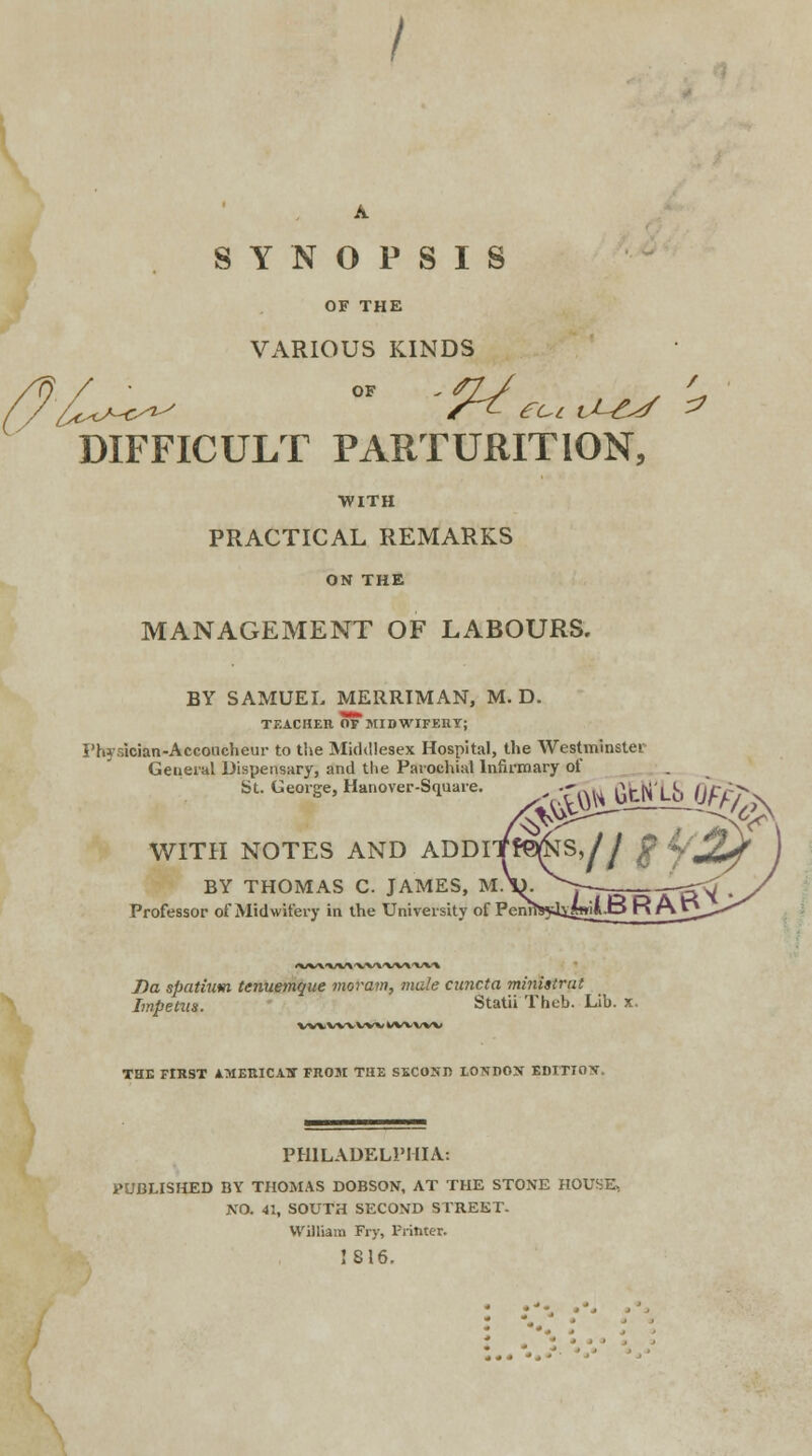 A SYNOPSIS VARIOUS KINDS DIFFICULT PARTURITION, WITH PRACTICAL REMARKS ON THE MANAGEMENT OF LABOURS. BY SAMUEL MERRIMAN, M. D. TEACHER OP MIDWIFERY; Physician-Accoucheur to the Middlesex Hospital, the Westminster General Dispensary, and the Parochial Infirmary of St. George, Hanover-Square. -^ gfcNlS (jfev WITH NOTES AND ADDITf^ksy/ p ^'j2f BY THOMAS C. JAMES, M.\. ^—L—-j~-rC<{ Professor of Midwifery in the University of PenrtS*lii*»'*-B R A v^- Da spatium tenuemque moram, male cnncta ministrat Impetus. Statii Theb. Lib. x. VV% VW VW i/wvw THE FIRST AMERICAS FROM THE SECOND 10NDON EDITION. PHILADELPHIA: PUBLISHED BY THOMAS DOBSON, AT THE STONE HOUSE, NO. 41, SOUTH SECOND STREET- William Fry, Printer. 1816.