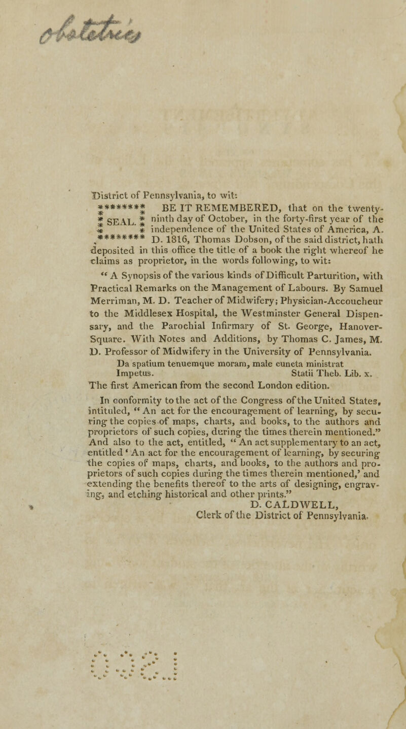 District of Pennsylvania, to wit: ******** BE IT REMEMBERED, that on the twenty- * SEAL * ninth clay of October, in the forty-first year of the « * independence of the United States of America, A. ******** D 18l6j Thomas Dobson, of the said district, hath deposited in this office the title of a book the right whereof he claims as proprietor, in the words following, to wit:  A Synopsis of the various kinds of Difficult Parturition, with Practical Remarks on the Management of Labours. By Samuel Merriman, M. D. Teacher of Midwifery; Physician-Accoucheur to the Middlesex Hospital, the Westminster General Dispen- sary, and the Parochial Infirmary of St. George, Hanover- Square. With Notes and Additions, by Thomas C. James, M. D. Professor of Midwifery in the University of Pennsylvania. Da spatium tenuemque moram, male cuncta ministiat Impetus. Statii Theb. Lib. x. The first American from the second London edition. In conformity to the act of the Congress of the United States, intituled,  An act for the encouragement of learning, by secu- ring the copies of maps, charts, and books, to the authors and proprietors of such copies, during the times therein mentioned. And also to the act, entitled, An act supplementary to an act, entitled • An act for the encouragement of learning, by securing the copies of maps, charts, and books, to the authors and pro- prietors of such copies during the times therein mentioned,' and extending the benefits thereof to the arts of designing, engrav- ing, and etching historical and other prints. D. CALDWELL, Clerk of the District of Pennsylvania.