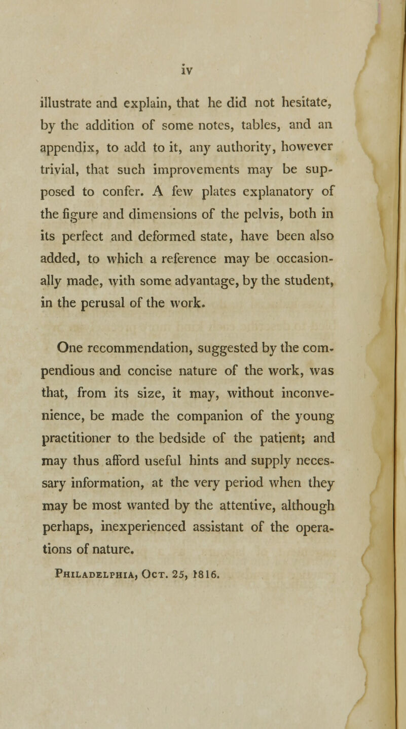 illustrate and explain, that he did not hesitate, by the addition of some notes, tables, and an appendix, to add to it, any authority, however trivial, that such improvements may be sup- posed to confer. A few plates explanatory of the figure and dimensions of the pelvis, both in its perfect and deformed state, have been also added, to which a reference may be occasion- ally made, with some advantage, by the student, in the perusal of the work. One recommendation, suggested by the com- pendious and concise nature of the work, was that, from its size, it may, without inconve- nience, be made the companion of the young practitioner to the bedside of the patient; and may thus afford useful hints and supply neces- sary information, at the very period when they may be most wanted by the attentive, although perhaps, inexperienced assistant of the opera- tions of nature. Philadelphia, Oct. 25, 1816.