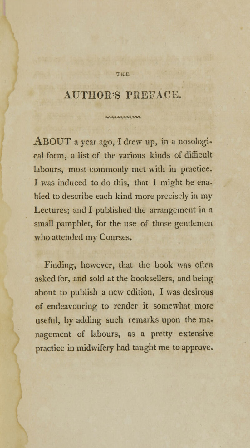 TKli AUTHOR'S PREFACE. ■ w\-vw*vvwv\ ABOUT a year ago, I drew up, in a nosologi- cal form, a list of the various kinds of difficult labours, most commonly met with in practice. I was induced to do this, that I might be ena- bled to describe each kind more precisely in my Lectures; and I published the arrangement in a small pamphlet, for the use of those gentlemen who attended my Courses. Finding, however, that the book was often asked for, and sold at the booksellers, and being about to publish a new edition, I was desirous of endeavouring to render it somewhat more useful, by adding such remarks upon the ma- nagement of labours, as a pretty extensive practice in midwifery had taught me to approve.