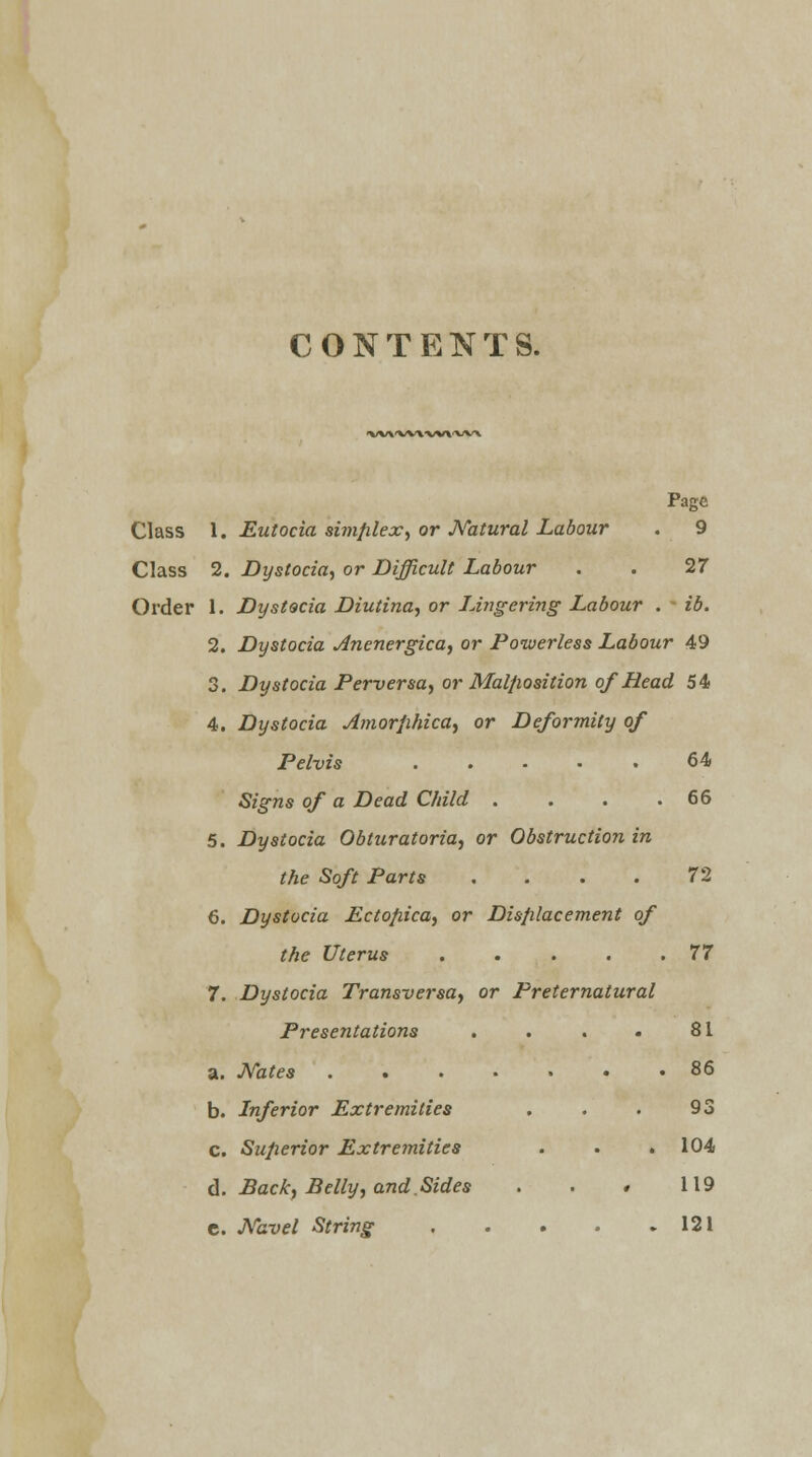 CONTENTS. -VW'W\ ■VVV'WK Page Class 1. Eutocia simplex, or Natural Labour . 9 Class 2. Dystocia, or Difficult Labour . . 27 Order 1. Dystocia Diutina, or Lingering Labour . ib. 2. Dystocia Anenergica, or Powerless Labour 49 3. Dystocia Perversa, or Malposition of Head 54 4. Dystocia Amorphica, or Deformity of Pelvis 64 Signs of a Dead Child . . . .66 5. Dystocia Obturatoria, or Obstruction in the Soft Parts . . . . 72 6. Dystocia Ectopica, or Displacement of the Uterus 77 7. Dystocia Transversa) or Preternatural Presentations . . . . 81 a. Nates ....... 86 b. Inferior Extremities . . . 93 c. Superior Extremities . . . 104 d. Back, Belly, and.Sides . . » 119 c. Navel String 121