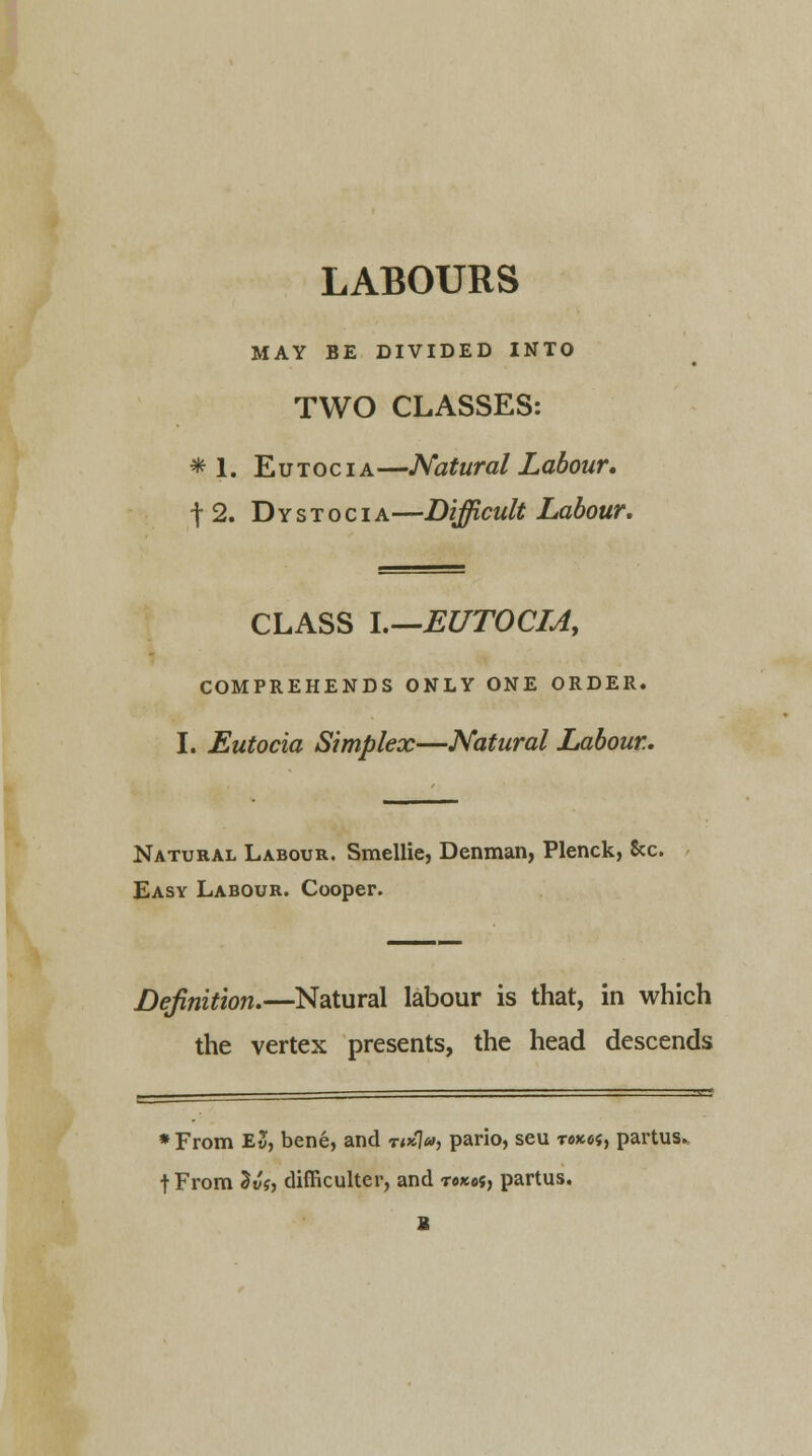 LABOURS MAY BE DIVIDED INTO TWO CLASSES: *1. Eutocia—Natural Labour. t 2. Dystocia—Difficult Labour. CLASS I.—EUTOCIA, COMPREHENDS ONLY ONE ORDER. I. Eutocia Simplex—Natural Labour. Natural Labour. Smellie, Denman, Plenck, &c. Easy Labour. Cooper. Definition.—Natural labour is that, in which the vertex presents, the head descends •From Ev, bene, and r«*7», pario, seu rexes, partus. fFrom 3«f, difficulter, and rexes, partus. I