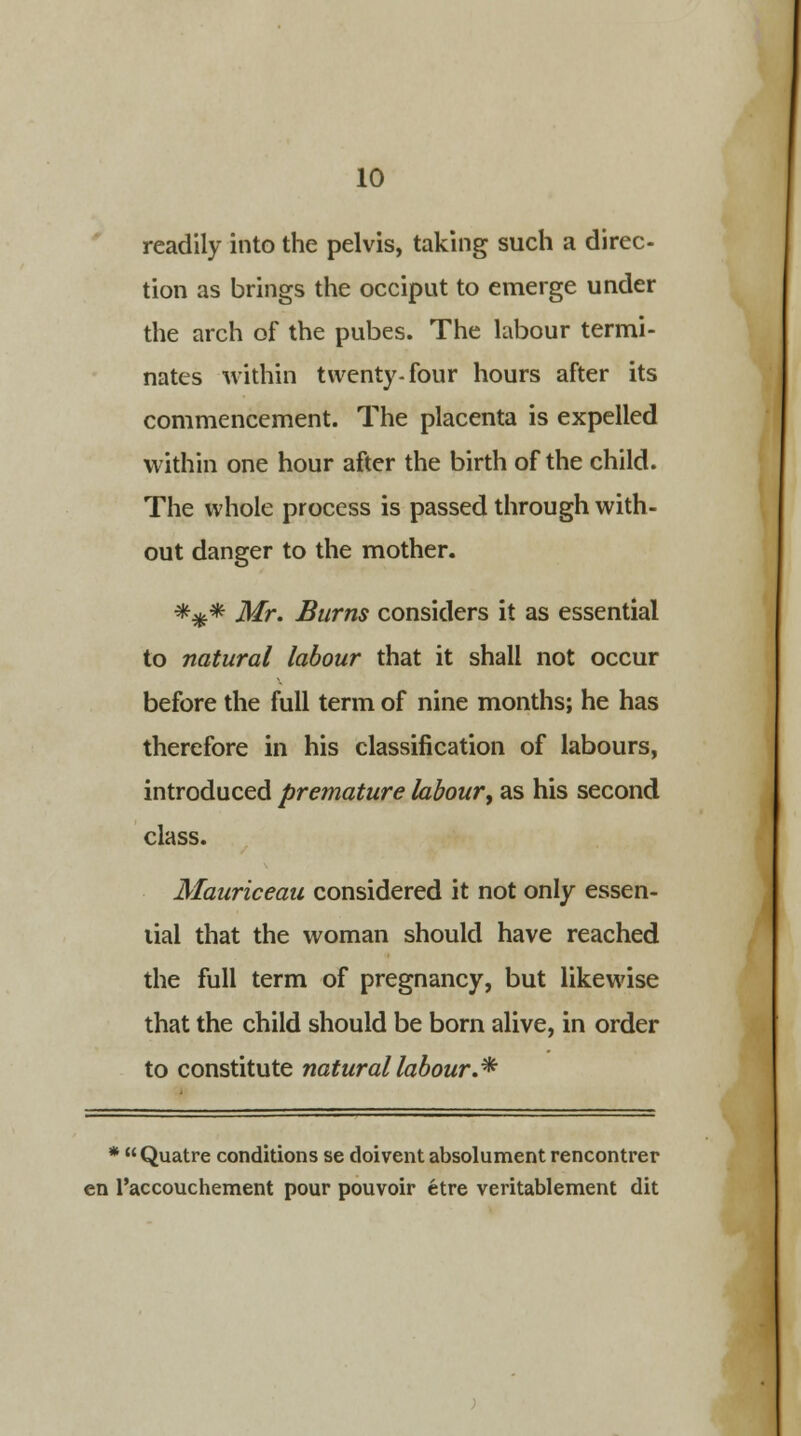readily into the pelvis, taking such a direc- tion as brings the occiput to emerge under the arch of the pubes. The labour termi- nates within twenty-four hours after its commencement. The placenta is expelled within one hour after the birth of the child. The whole process is passed through with- out danger to the mother. ##* Mr. Burns considers it as essential to natural labour that it shall not occur before the full term of nine months; he has therefore in his classification of labours, introduced premature labour, as his second class. Mauriceau considered it not only essen- tial that the woman should have reached the full term of pregnancy, but likewise that the child should be born alive, in order to constitute natural labour.* * Quatre conditions se doivent absolument rencontrer en l'accouchement pour pouvoir etre veritablement dit
