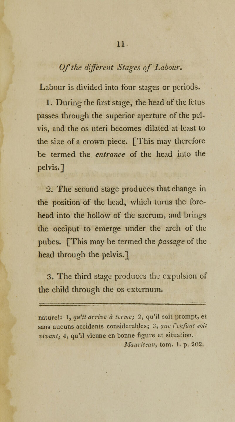 Of the different Stages of Labour. Labour is divided into four stages or periods. 1. During the first stage, the head of the fetus passes through the superior aperture of the pel- vis, and the os uteri becomes dilated at least to the size of a crown piece. [This may therefore be termed the entrance of the head into the pelvis.J 2. The second stage produces that change in the position of the head, which turns the fore- head into the hollow of the sacrum, and brings the occiput to emerge under the arch of the pubes. [This may be termed the passage of the head through the pelvis.] 3. The third stage produces the expulsion of the child through the os externum. nature!: I, qu'il arrive a terme; 2, qu'il soit prompt, et sans aucuns accidents considerables; 3, que Venfant soit vivant; 4, qu'il vienne en bonne figure et situation. Mauriceau, torn. 1. p. 202.