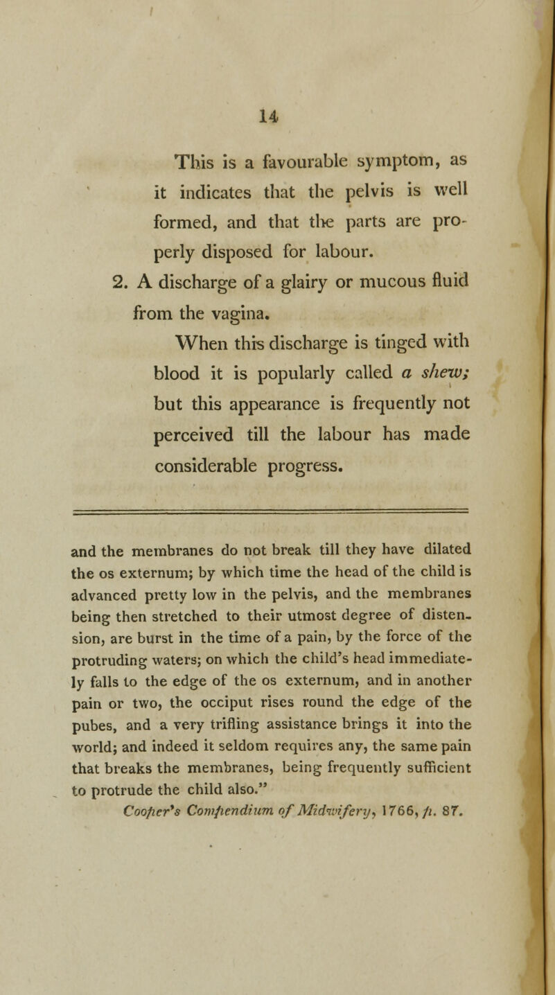 This is a favourable symptom, as it indicates that the pelvis is well formed, and that the parts are pro- perly disposed for labour. 2. A discharge of a glairy or mucous fluid from the vagina. When this discharge is tinged with blood it is popularly called a shew; but this appearance is frequently not perceived till the labour has made considerable progress. and the membranes do not break till they have dilated the os externum; by which time the head of the child is advanced pretty low in the pelvis, and the membranes being then stretched to their utmost degree of disten- sion, are burst in the time of a pain, by the force of the protruding waters; on which the child's head immediate- ly falls to the edge of the os externum, and in another pain or two, the occiput rises round the edge of the pubes, and a very trifling assistance brings it into the world; and indeed it seldom requires any, the same pain that breaks the membranes, being frequently sufficient to protrude the child also. Coofter*s Comfiendium of Midwifery, 1766,/i. 8f.