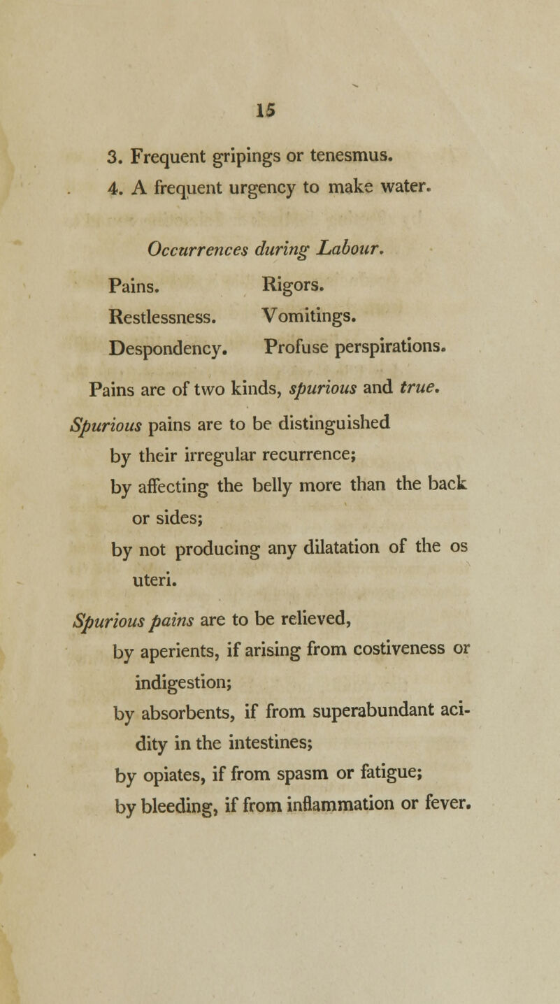 3. Frequent gripings or tenesmus. 4. A frequent urgency to make water. Occurrences during Labour. Pains. Rigors. Restlessness. Vomitings. Despondency. Profuse perspirations. Pains are of two kinds, spurious and true. Spurious pains are to be distinguished by their irregular recurrence; by affecting the belly more than the back or sides; by not producing any dilatation of the os uteri. Spurious pains are to be relieved, by aperients, if arising from costiveness or indigestion; by absorbents, if from superabundant aci- dity in the intestines; by opiates, if from spasm or fatigue; by bleeding, if from inflammation or fever.