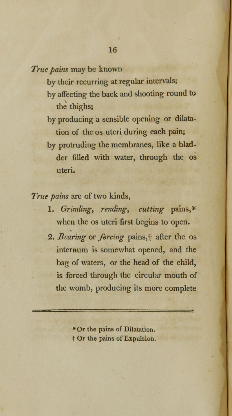 True pains may be known by their recurring at regular intervals; by affecting the back and shooting round to the thighs; by producing a sensible opening or dilata- tion of the os uteri during each pain; by protruding the membranes, like a blad- der filled with water, through the os uteri. True pains are of two kinds, 1. Grinding, rending, cutting pains,* when the os uteri first begins to open. 2. Bearing or forcing pains,f after the os internum is somewhat opened, and the bag of waters, or the head of the child, is forced through the circular mouth of the womb, producing its more complete *Or the pains of Dilatation. t Or the pains of Expulsion.