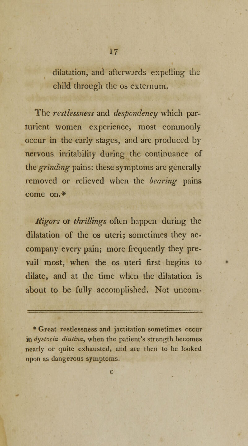 dilatation, and afterwards expelling the child through the os externum. The restlessness and despondency which par- turient women experience, most commonly occur in the early stages, and are produced by nervous irritability during the continuance of the grinding pains: these symptoms are generally removed or relieved when the bearing pains come on.* Higors or thrillings often happen during the dilatation of the os uteri; sometimes they ac- company every pain; more frequently they pre- vail most, when the os uteri first begins to dilate, and at the time when the dilatation is about to be fully accomplished. Not uncom- * Great restlessness and jactitation sometimes occur in dystocia diutina, when the patient's strength becomes nearly or quite exhausted, and are then to be looked upon as dangerous symptoms.