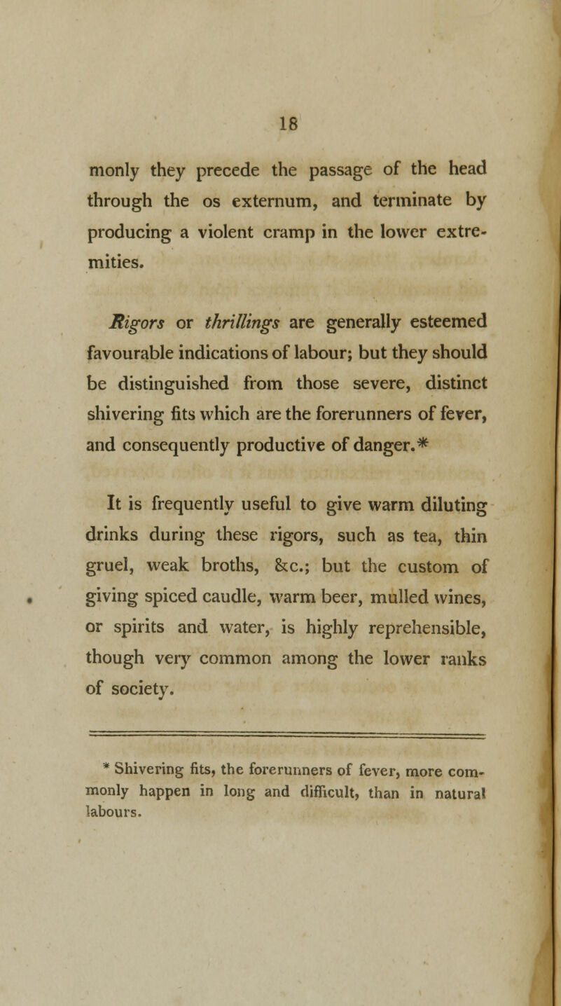 monly they precede the passage of the head through the os externum, and terminate by producing a violent cramp in the lower extre- mities. Rigors or thrillings are generally esteemed favourable indications of labour; but they should be distinguished from those severe, distinct shivering fits which are the forerunners of fever, and consequently productive of danger.* It is frequently useful to give warm diluting drinks during these rigors, such as tea, thin gruel, weak broths, &c; but the custom of giving spiced caudle, warm beer, mulled wines, or spirits and water, is highly reprehensible, though very common among the lower ranks of society. * Shivering fits, the forerunners of fever, more com- monly happen in long and difficult, than in natural labours.