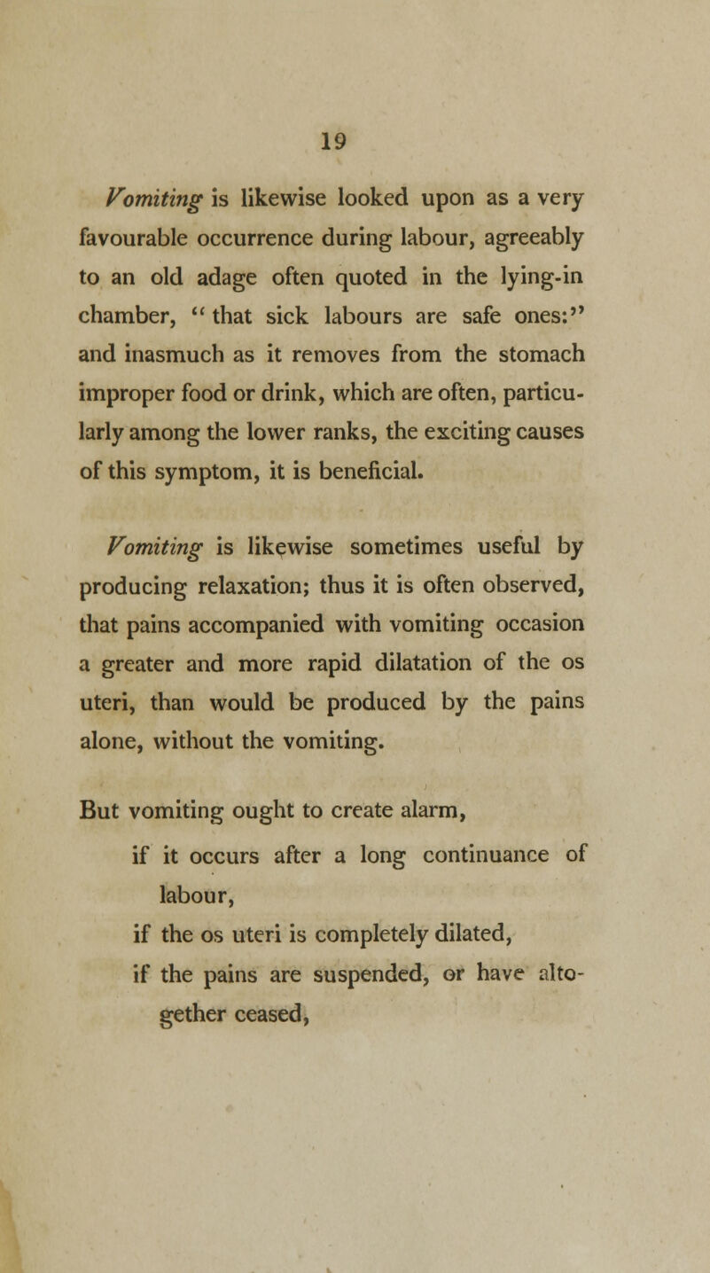 Vomiting is likewise looked upon as a very favourable occurrence during labour, agreeably to an old adage often quoted in the lying-in chamber,  that sick labours are safe ones: and inasmuch as it removes from the stomach improper food or drink, which are often, particu- larly among the lower ranks, the exciting causes of this symptom, it is beneficial. Vomiting is likewise sometimes useful by producing relaxation; thus it is often observed, that pains accompanied with vomiting occasion a greater and more rapid dilatation of the os uteri, than would be produced by the pains alone, without the vomiting. But vomiting ought to create alarm, if it occurs after a long continuance of labour, if the os uteri is completely dilated, if the pains are suspended, or have alto- gether ceased,