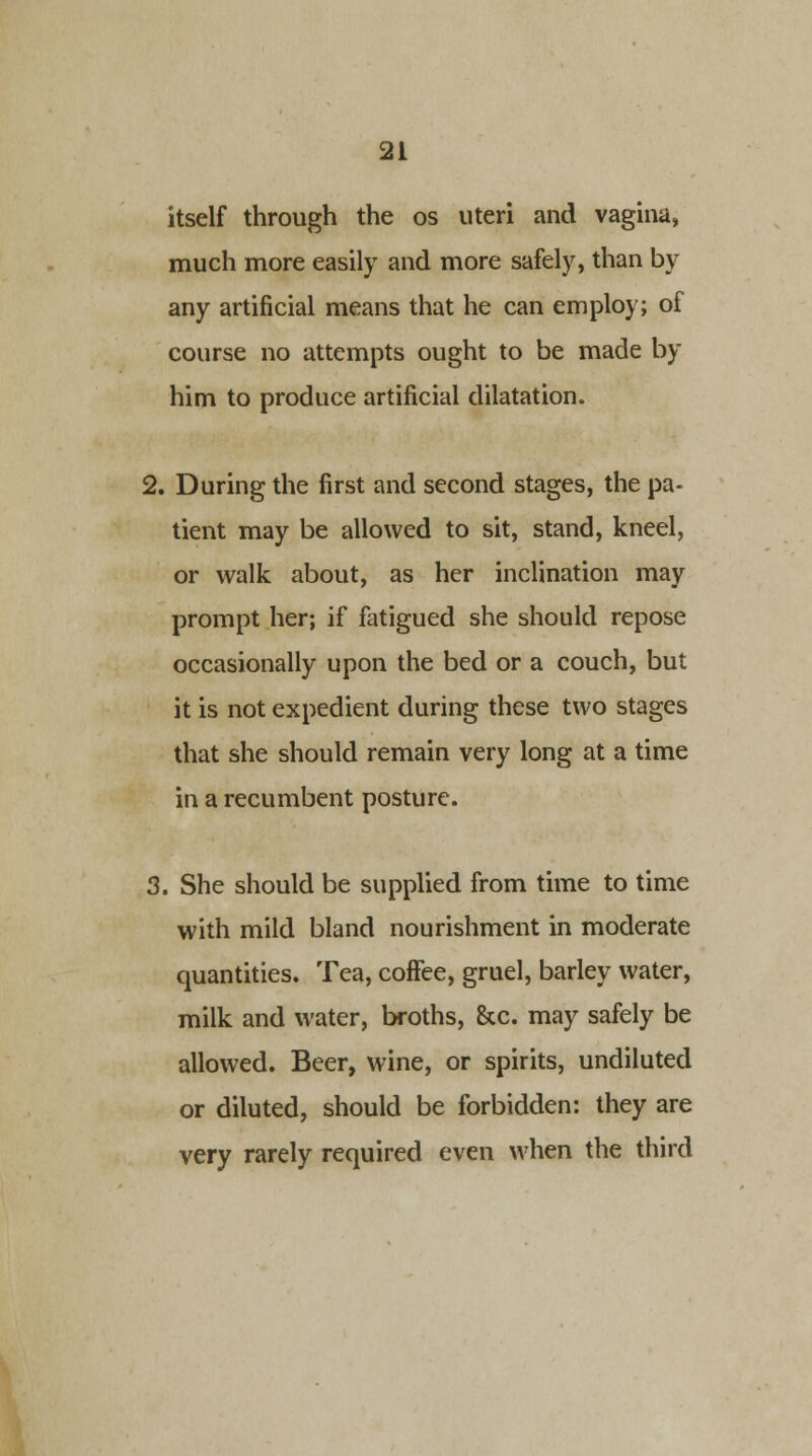 itself through the os uteri and vagina, much more easily and more safely, than by any artificial means that he can employ; of course no attempts ought to be made by him to produce artificial dilatation. 2. During the first and second stages, the pa- tient may be allowed to sit, stand, kneel, or walk about, as her inclination may prompt her; if fatigued she should repose occasionally upon the bed or a couch, but it is not expedient during these two stages that she should remain very long at a time in a recumbent posture. 3. She should be supplied from time to time with mild bland nourishment in moderate quantities. Tea, coffee, gruel, barley water, milk and water, broths, &c. may safely be allowed. Beer, wine, or spirits, undiluted or diluted, should be forbidden: they are very rarely required even when the third