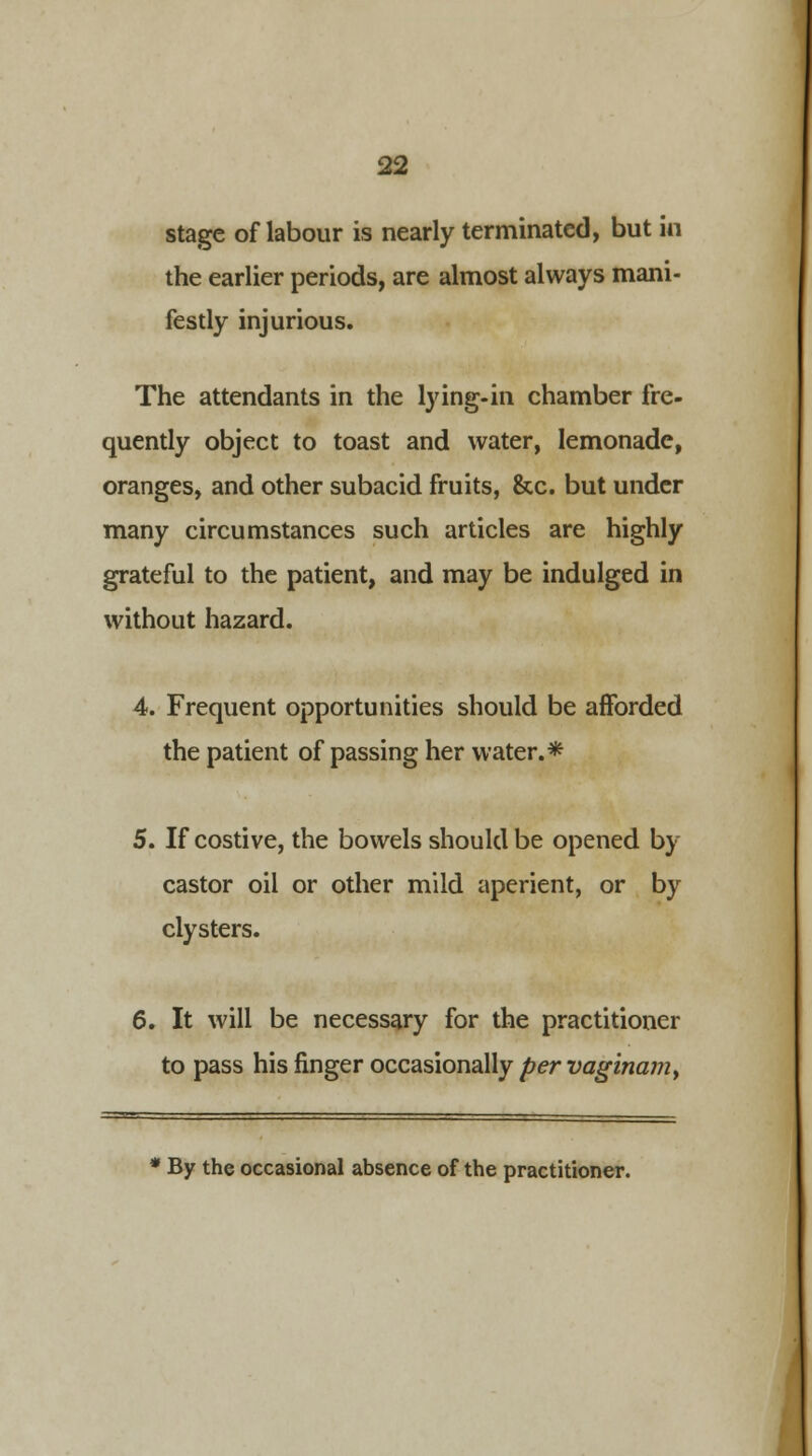 stage of labour is nearly terminated, but in the earlier periods, are almost always mani- festly injurious. The attendants in the lying-in chamber fre- quently object to toast and water, lemonade, oranges, and other subacid fruits, &c. but under many circumstances such articles are highly grateful to the patient, and may be indulged in without hazard. 4. Frequent opportunities should be afforded the patient of passing her water.* 5. If costive, the bowels should be opened by castor oil or other mild aperient, or by clysters. 6. It will be necessary for the practitioner to pass his finger occasionally pervaginam> * By the occasional absence of the practitioner.