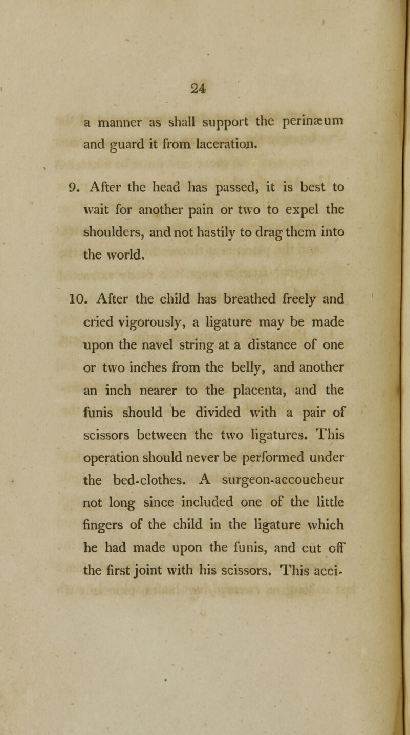 a manner as shall support the perinaeum and guard it from laceration. 9. After the head has passed, it is best to wait for another pain or two to expel the shoulders, and not hastily to drag them into the world. 10. After the child has breathed freely and cried vigorously, a ligature may be made upon the navel string at a distance of one or two inches from the belly, and another an inch nearer to the placenta, and the funis should be divided with a pair of scissors between the two ligatures. This operation should never be performed under the bed-clothes. A surgeon-accoucheur not long since included one of the little fingers of the child in the ligature which he had made upon the funis, and cut ofF the first joint with his scissors. This acci-