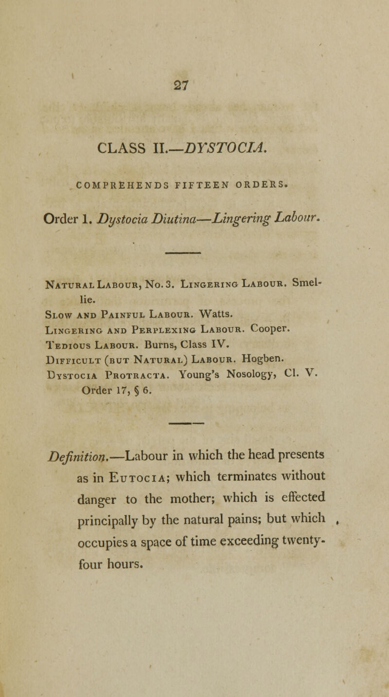 CLASS II.—DYSTOCIA. COMPREHENDS FIFTEEN ORDERS. Order 1. Dystocia Diutina—Lingering Labour. Natural Labour, No. 3. Lingering Labour. Smel- lie. Slow and Painful Labour. Watts. Lingering and Perplexing Labour. Cooper. Tedious Labour. Burns, Class IV. Difficult (but Natural) Labour. Hogben. Dystocia Protracta. Young's Nosology, CI. V. Order 17, § 6. Definition.—Labour in which the head presents as in Eutocia; which terminates without danger to the mother; which is effected principally by the natural pains; but which , occupies a space of time exceeding twenty- four hours.