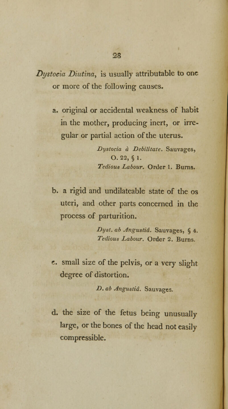 Dystocia Diut'ina, is usually attributable to one or more of the following causes. a. original or accidental weakness of habit in the mother, producing inert, or irre- gular or partial action of the uterus. Dystocia a Debilitate. Sauvages, O. 22, § I. Tedious Labour. Order 1. Burns. b. a rigid and undilateable state of the os uteri, and other parts concerned in the process of parturition. Dyst. ab Angustid. Sauvages, § 4. Tedious Labour. Order 2. Burns. e. small size of the pelvis, or a very slight degree of distortion. D. ab Angustid. Sauvages. d. the size of the fetus being unusually large, or the bones of the head not easily compressible.