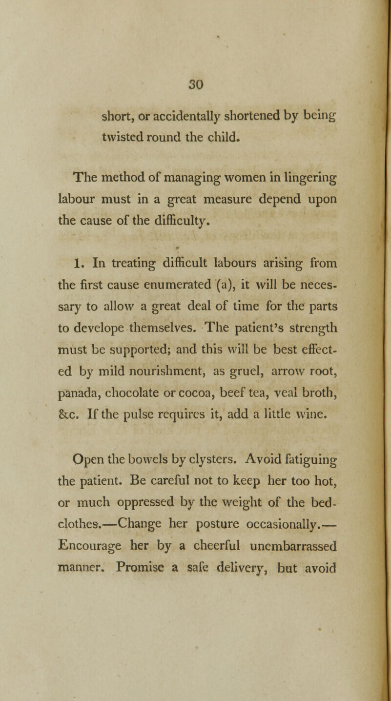 short, or accidentally shortened by being twisted round the child. The method of managing women in lingering labour must in a great measure depend upon the cause of the difficulty. 1. In treating difficult labours arising from the first cause enumerated (a), it will be neces- sary to allow a great deal of time for the parts to develope themselves. The patient's strength must be supported; and this will be best effect- ed by mild nourishment, as gruel, arrow root, panada, chocolate or cocoa, beef tea, veal broth, &c. If the pulse requires it, add a little wine. Open the bowels by clysters. Avoid fatiguing the patient. Be careful not to keep her too hot, or much oppressed by the weight of the bed- clothes.—Change her posture occasionally.— Encourage her by a cheerful unembarrassed manner. Promise a safe delivery, but avoid