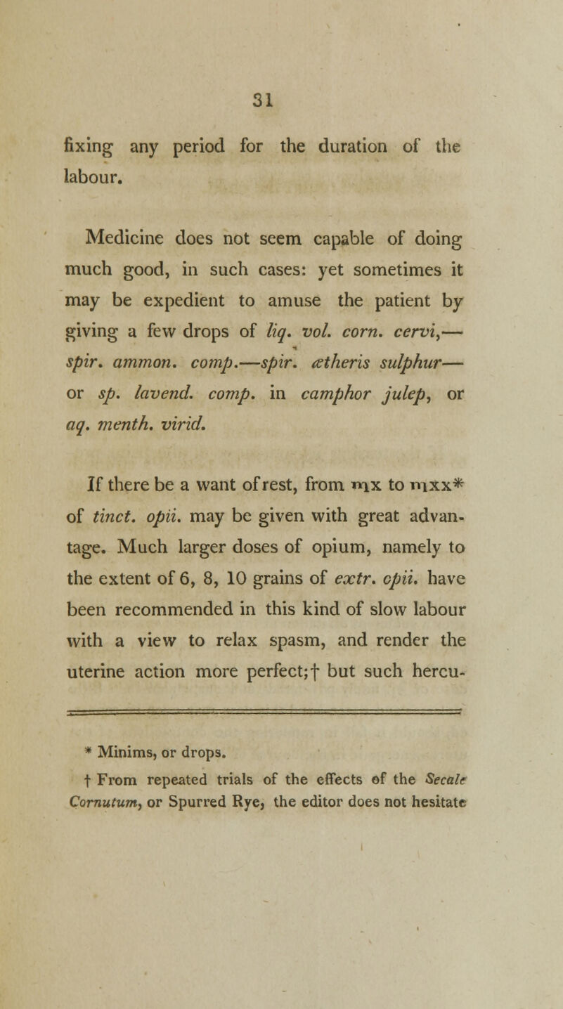 fixing any period for the duration of the labour. Medicine does not seem capable of doing much good, in such cases: yet sometimes it may be expedient to amuse the patient by giving a few drops of liq. vol. corn, cervi,— spir. ammon. comp.—spir. aetheris sulphur— or sp. lavend. comp. in camphor julep, or aq. menth. virid. If there be a want of rest, from «ix to mxx* of tinct. opii. may be given with great advan- tage. Much larger doses of opium, namely to the extent of 6, 8, 10 grains of extr. opii. have been recommended in this kind of slow labour with a view to relax spasm, and render the uterine action more perfect;f but such hercu- * Minims, or drops. t From repeated trials of the effects of the Secale Cornutum, or Spurred Rye, the editor does not hesitate