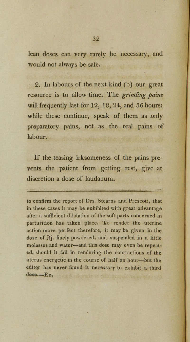 lean doses can very rarely be necessary, and would not always be safe. 2. In labours of the next kind (b) our great resource is to allow time. The grinding pains will frequently last for 12, 18, 24, and 36 hours: while these continue, speak of them as only preparatory pains, not as the real pains of labour. If the teasing irksomeness of the pains pre- vents the patient from getting rest, give at discretion a dose of laudanum. to confirm the report of Drs. Stearns and Prescott, that in these cases it may be exhibited with great advantage after a sufficient dilatation of the soft parts concerned in parturition has taken place. To render the uterine action more perfect therefore, it may be given in the dose of Bj. finely powdered, and suspended in a little molasses and water—and this dose may even be repeat- ed, should it fail in rendering the contractions of the uterus energetic in the course of half an hour—but the editor has never found it necessary to exhibit a third dose Ed.