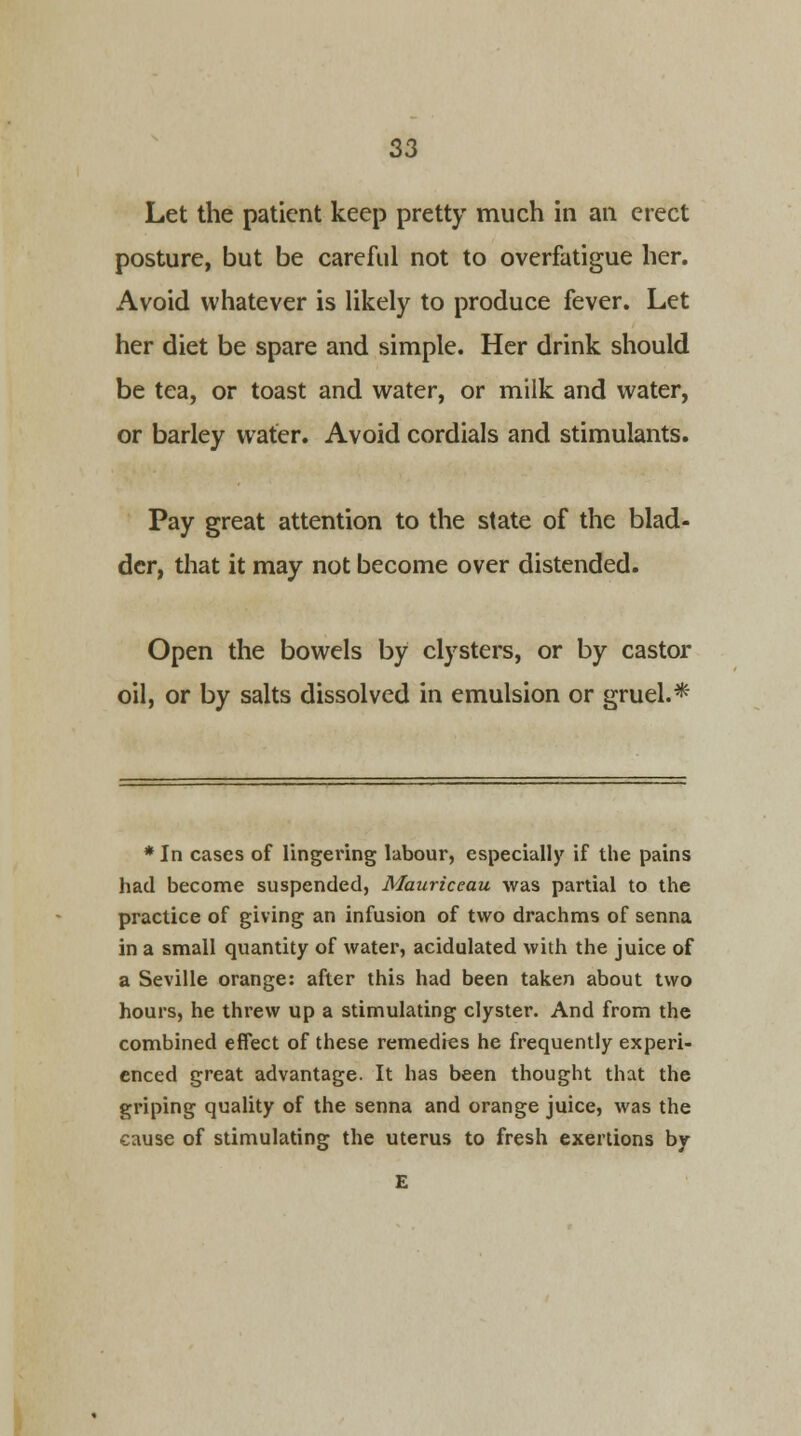 Let the patient keep pretty much in an erect posture, but be careful not to overfatigue her. Avoid whatever is likely to produce fever. Let her diet be spare and simple. Her drink should be tea, or toast and water, or milk and water, or barley water. Avoid cordials and stimulants. Pay great attention to the state of the blad- der, that it may not become over distended. Open the bowels by clysters, or by castor oil, or by salts dissolved in emulsion or gruel.* * In cases of lingering labour, especially if the pains had become suspended, Mauriceau was partial to the practice of giving an infusion of two drachms of senna in a small quantity of water, acidulated with the juice of a Seville orange: after this had been taken about two hours, he threw up a stimulating clyster. And from the combined effect of these remedies he frequently experi- enced great advantage. It has been thought that the griping quality of the senna and orange juice, was the cause of stimulating the uterus to fresh exertions by