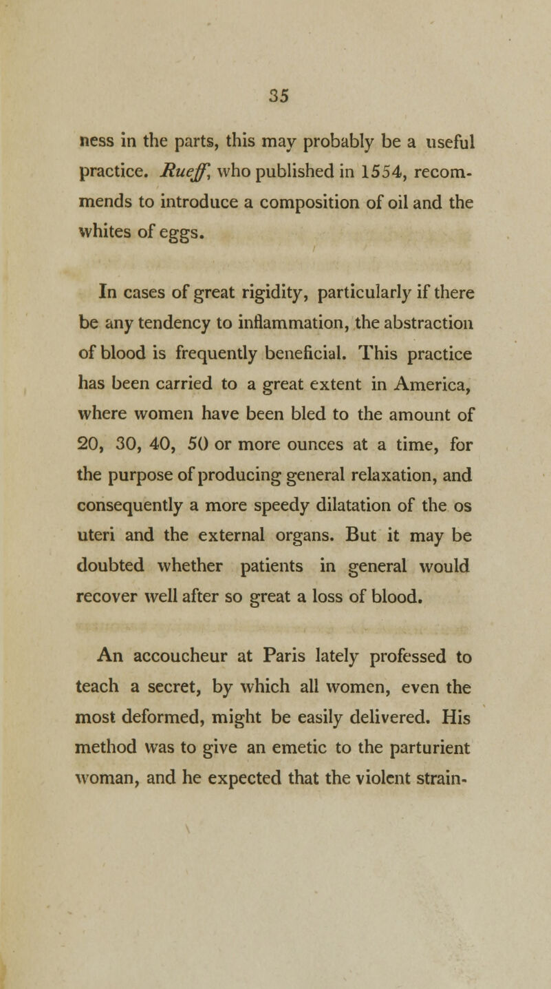 ness in the parts, this may probably be a useful practice. Rueff, who published in 1554, recom- mends to introduce a composition of oil and the whites of eggs. In cases of great rigidity, particularly if there be any tendency to inflammation, the abstraction of blood is frequently beneficial. This practice has been carried to a great extent in America, where women have been bled to the amount of 20, 30, 40, 50 or more ounces at a time, for the purpose of producing general relaxation, and consequently a more speedy dilatation of the os uteri and the external organs. But it may be doubted whether patients in general would recover well after so great a loss of blood. An accoucheur at Paris lately professed to teach a secret, by which all women, even the most deformed, might be easily delivered. His method was to give an emetic to the parturient woman, and he expected that the violent strain-