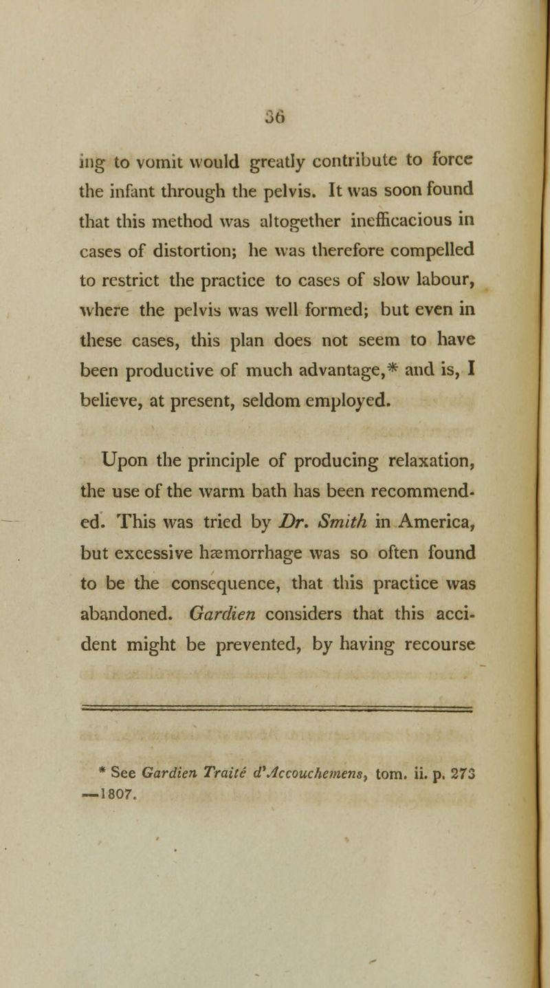 ing to vomit would greatly contribute to force the infant through the pelvis. It was soon found that this method was altogether inefficacious in cases of distortion; he was therefore compelled to restrict the practice to cases of slow labour, where the pelvis was well formed; but even in these cases, this plan does not seem to have been productive of much advantage,* and is, I believe, at present, seldom employed. Upon the principle of producing relaxation, the use of the warm bath has been recommend- ed. This was tried by Dr. Smith in America, but excessive haemorrhage was so often found to be the consequence, that this practice was abandoned. Gardien considers that this acci- dent might be prevented, by having recourse * See Gardien Traite d'Accouchemens, torn. ii. p. 273 — 1807.