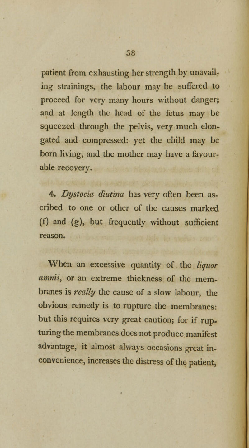 patient from exhausting her strength by unavail- ing strainings, the labour may be suffered to proceed for very many hours without danger; and at length the head of the fetus may be squeezed through the pelvis, very much elon- gated and compressed: yet the child may be born living, and the mother may have a favour- able recovery. 4. Dystocia diutina has very often been as- cribed to one or other of the causes marked (f) and (g), but frequently without sufficient reason. When an excessive quantity of the liquor amniiy or an extreme thickness of the mem- branes is really the cause of a slow labour, the obvious remedy is to rupture the membranes: but this requires very great caution; for if rup- turing the membranes does not produce manifest advantage, it almost always occasions great in- convenience, increases the distress of the patient,