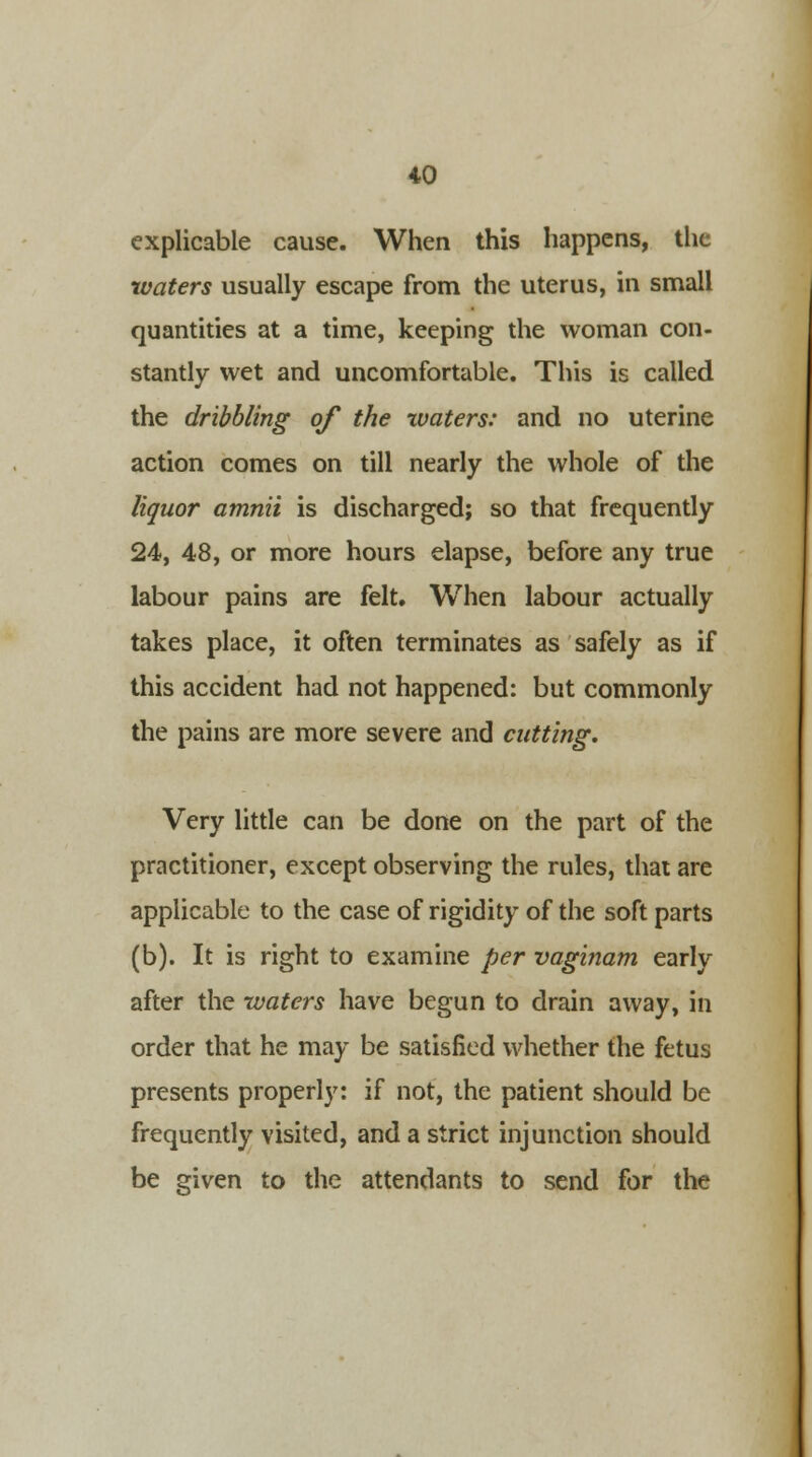 explicable cause. When this happens, the waters usually escape from the uterus, in small quantities at a time, keeping the woman con- stantly wet and uncomfortable. This is called the dribbling of the waters: and no uterine action comes on till nearly the whole of the liquor amnii is discharged; so that frequently 24, 48, or more hours elapse, before any true labour pains are felt. When labour actually takes place, it often terminates as safely as if this accident had not happened: but commonly the pains are more severe and cutting. Very little can be done on the part of the practitioner, except observing the rules, that are applicable to the case of rigidity of the soft parts (b). It is right to examine per vaginam early after the waters have begun to drain away, in order that he may be satisfied whether the fetus presents properly: if not, the patient should be frequently visited, and a strict injunction should be given to the attendants to send for the