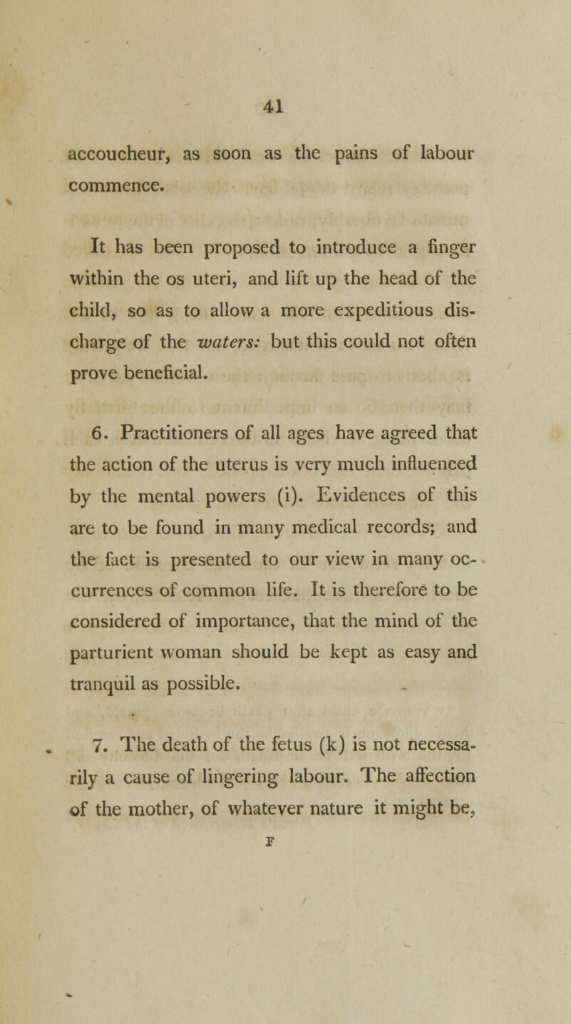 accoucheur, as soon as the pains of labour commence. It has been proposed to introduce a finger within the os uteri, and lift up the head of the child, so as to allow a more expeditious dis- charge of the waters: but this could not often prove beneficial. 6. Practitioners of all ages have agreed that the action of the uterus is very much influenced by the mental powers (i). Evidences of this are to be found in many medical records; and the fact is presented to our view in many oc- currences of common life. It is therefore to be considered of importance, that the mind of the parturient woman should be kept as easy and tranquil as possible. 7. The death of the fetus (k) is not necessa- rily a cause of lingering labour. The affection of the mother, of whatever nature it might be.