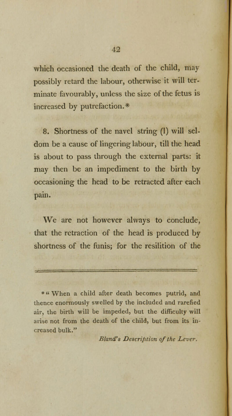 which occasioned the death of the child, may possibly retard the labour, otherwise it will ter- minate favourably, unless the size of the fetus is increased by putrefaction.* 8. Shortness of the navel string (1) will sel- dom be a cause of lingering labour, till the head is about to pass through the external parts: it may then be an impediment to the birth by occasioning the head to be retracted after each pain. We are not however always to conclude, that the retraction of the head is produced by shortness of the funis; for the resilition of the * When a child after death becomes putrid, and thence enormously swelled by the included and rarefied air, the birth will be impeded, but the difficulty will arise not from the death of the child, but from its in- creased bulk. Bland's Description of the Lever.