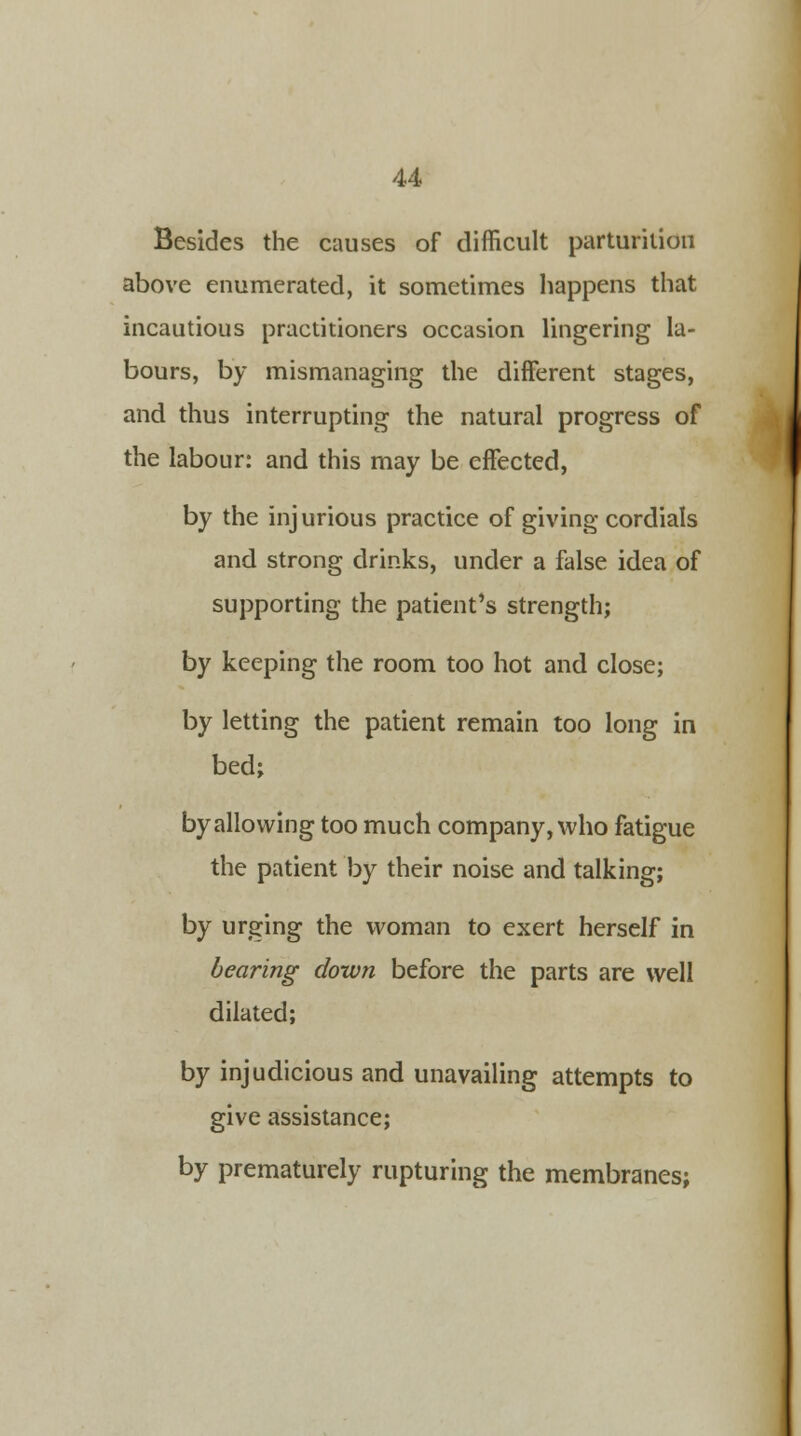 Besides the causes of difficult parturition above enumerated, it sometimes happens that incautious practitioners occasion lingering la- bours, by mismanaging the different stages, and thus interrupting the natural progress of the labour: and this may be effected, by the injurious practice of giving cordials and strong drinks, under a false idea of supporting the patient's strength; by keeping the room too hot and close; by letting the patient remain too long in bed; by allowing too much company, who fatigue the patient by their noise and talking; by urging the woman to exert herself in bearing down before the parts are well dilated; by injudicious and unavailing attempts to give assistance; by prematurely rupturing the membranes;