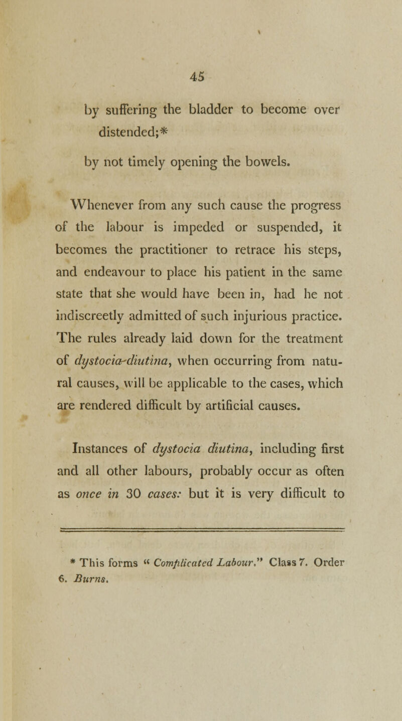 by suffering the bladder to become over distended;* by not timely opening the bowels. Whenever from any such cause the progress of the labour is impeded or suspended, it becomes the practitioner to retrace his steps, and endeavour to place his patient in the same state that she would have been in, had he not indiscreetly admitted of such injurious practice. The rules already laid down for the treatment of dystocia-diatina, when occurring from natu- ral causes, will be applicable to the cases, which are rendered difficult by artificial causes. Instances of dystocia diutina, including first and all other labours, probably occur as often as once in 30 cases: but it is very difficult to * This forms  Complicated Labour. Class 7. Order 6. Burns.