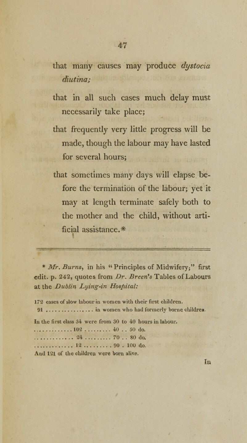 that many causes may produce dystocia diutina; that in all such cases much delay must necessarily take place; that frequently very little progress will be made, though the labour may have lasted for several hours; that sometimes many days will elapse be- fore the termination of the labour; yet it may at length terminate safely both to the mother and the child, without arti- ficial assistance.* * Mr. Burns, in his  Principles of Midwifery/' first edit. p. 242, quotes from Br. Breen's Tables of Labours at the Dublin Lying-in Hosjiital: 172 cases of slow labour in women with their first children. 91 in women who had formerly borne children In the first class 34 were from 30 to 40 hours in labour. 102 40 . . 50 do. 24 70 .. 80 do. 12 90 . 100 do. And 121 of the children were born alive. In