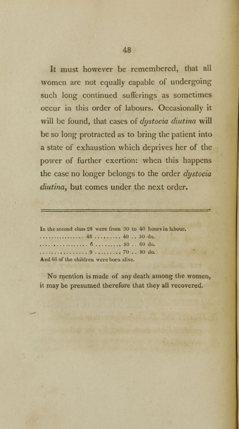 It must however be remembered, that all women are not equally capable of undergoing such long continued sufferings as sometimes occur in this order of labours. Occasionally it will be found, that cases of dystocia diutina will be so long protracted as to bring the patient into a state of exhaustion which deprives her of the power of further exertion: when this happens the case no longer belongs to the order dystocia diutina, but comes under the next order. In the second class 28 were from 30 to 40 hours in labour. 48 40 .. 50 do. 6 50 . . 60 do. 9 70 .. 80 do. And 66 of the children were born alive. No mention is made of any death among the women, it may be presumed therefore that they all recovered.