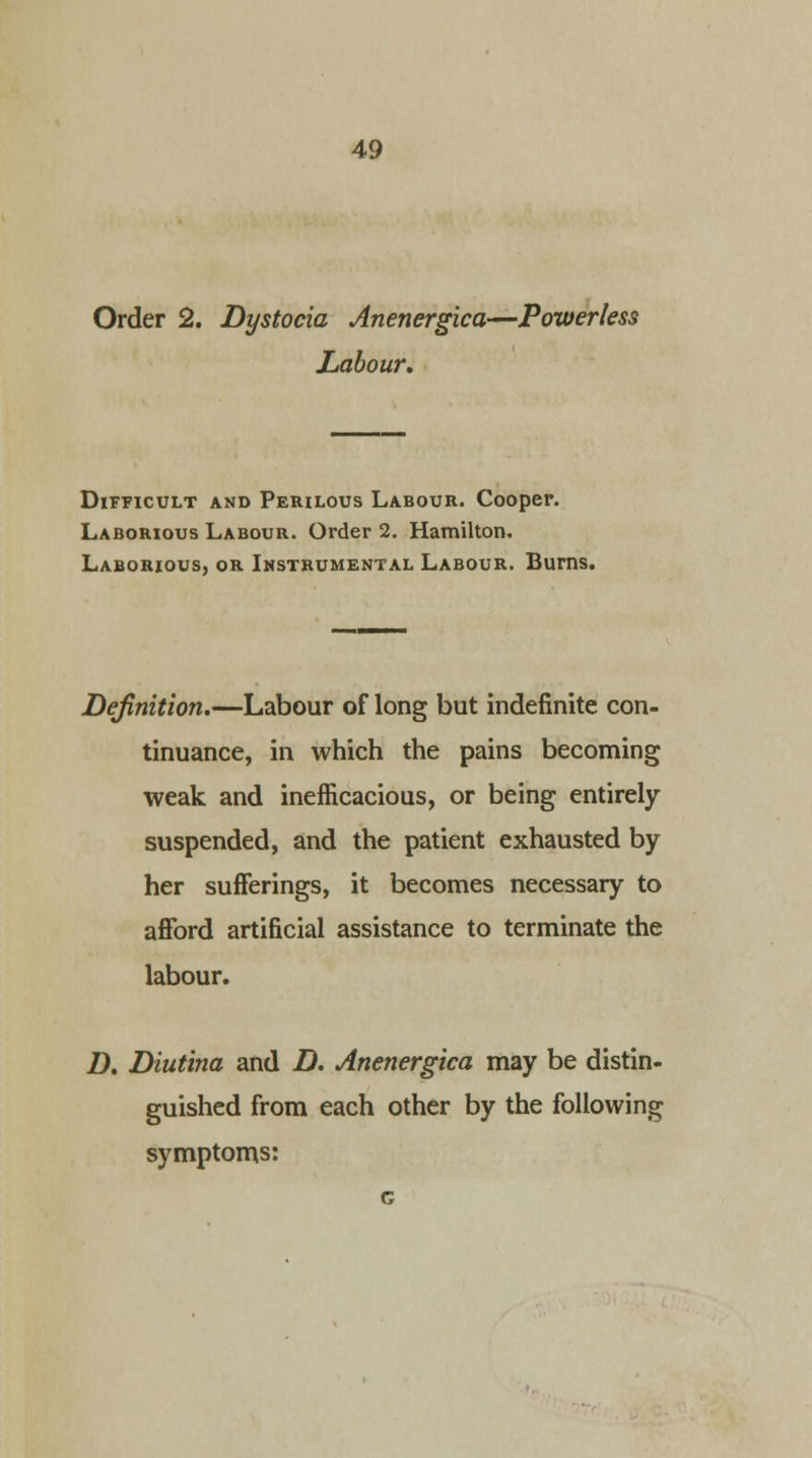 Order 2. Dystocia Anenergica—Powerless Labour, Difficult and Perilous Labour. Cooper. Laborious Labour. Order 2. Hamilton. Laborious, or Instrumental Labour. Burns. Definition.—Labour of long but indefinite con- tinuance, in which the pains becoming weak and inefficacious, or being entirely suspended, and the patient exhausted by her sufferings, it becomes necessary to afford artificial assistance to terminate the labour. D. Diutina and D. Anenergica may be distin- guished from each other by the following symptoms: