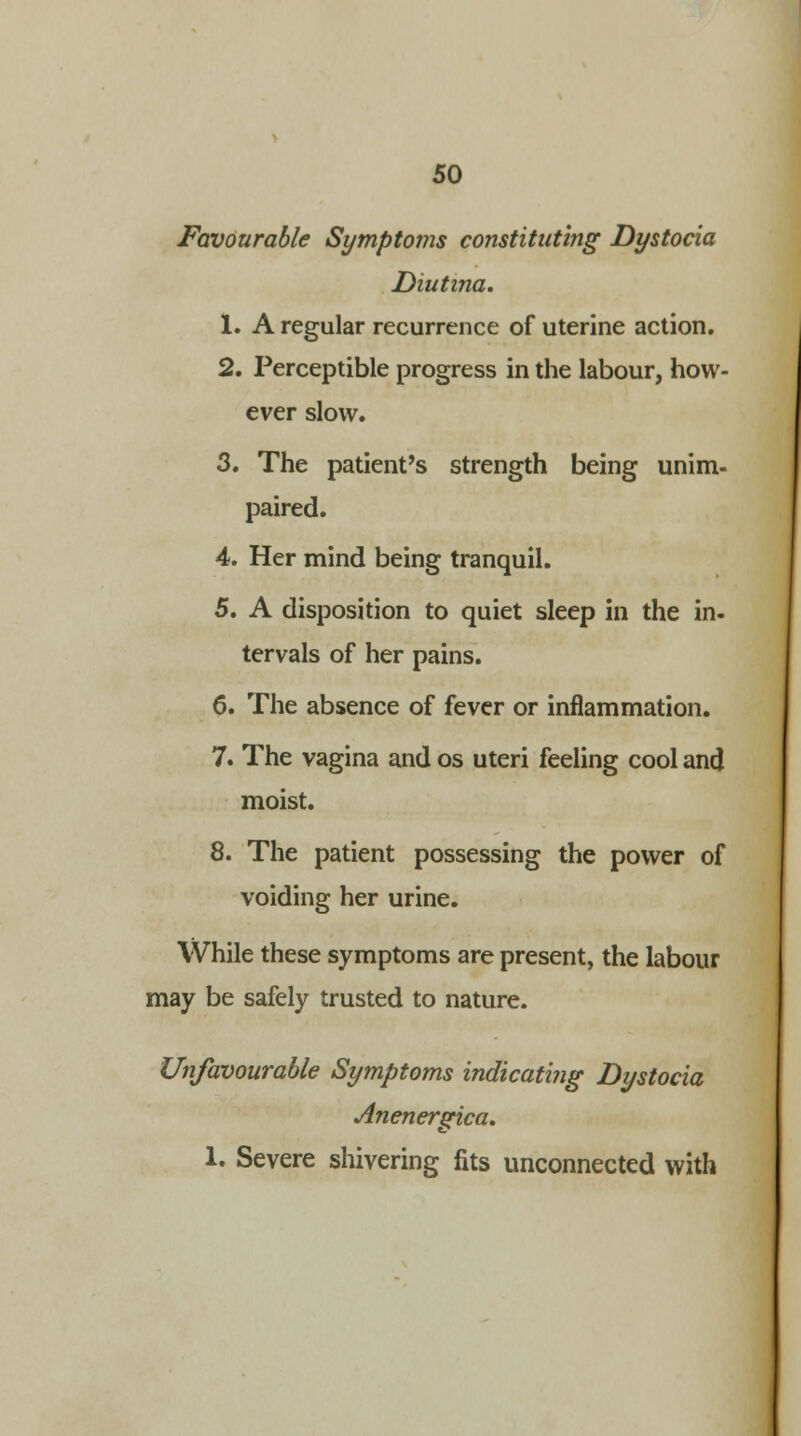 Favourable Symptoms constituting Dystocia Diutina. 1. A regular recurrence of uterine action. 2. Perceptible progress in the labour, how- ever slow. 3. The patient's strength being unim- paired. 4. Her mind being tranquil. 5. A disposition to quiet sleep in the in- tervals of her pains. 6. The absence of fever or inflammation. 7. The vagina and os uteri feeling cool and moist. 8. The patient possessing the power of voiding her urine. While these symptoms are present, the labour may be safely trusted to nature. Unfavourable Symptoms indicating Dystocia Anenergica. 1. Severe shivering fits unconnected with