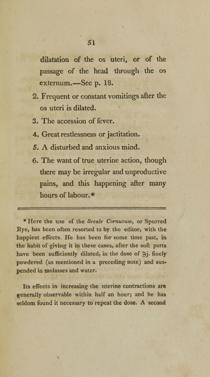 dilatation of the os uteri, or of the passage of the head through the os externum.—See p. 18. 2. Frequent or constant vomitings after the os uteri is dilated. 3. The accession of fever. 4. Great restlessness or jactitation. 5. A disturbed and anxious mind. 6. The want of true uterine action, though there may be irregular and unproductive pains, and this happening after many- hours of labour.* * Here the use of the Secale Cornutum, or Spurred Rye, has been often resorted to by the editor, with the happiest effects. He has been for some time past, in the habit of giving it in these cases, after the soft parts have been sufficiently dilated, in the dose of £j. finely powdered (as mentioned in a preceding note) and sus- pended in molasses and water. Its effects in increasing the uterine contractions are generally observable within half an hour; and he has seldom found it necessary to repeat the dose. A second