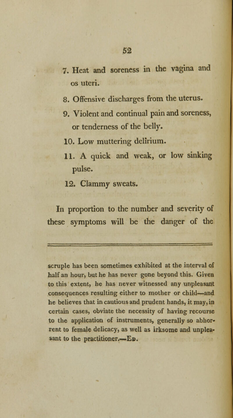 7. Heat and soreness in the vagina and os uteri. 8. Offensive discharges from the uterus. 9. Violent and continual pain and soreness, or tenderness of the belly. 10. Low muttering delirium. 11. A quick and weak, or low sinking pulse. 12. Clammy sweats. In proportion to the number and severity of these symptoms will be the danger of the scruple has been sometimes exhibited at the interval of half an hour, but he has never gone beyond this. Given to this extent, he has never witnessed any unpleasant consequences resulting either to mother or child—and he believes that in cautious and prudent hands, it may, in certain cases, obviate the necessity of having recourse to the application of instruments, generally so abhor- rent to female delicacy, as well as irksome and unplea- sant to the practitioner.—Ed.