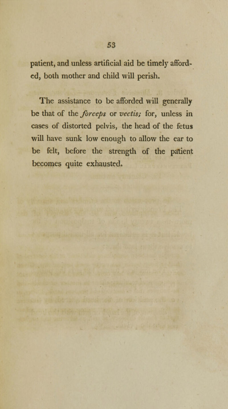 patient, and unless artificial aid be timely afford- ed, both mother and child will perish. The assistance to be afforded will generally be that of the forceps or vectis; for, unless in cases of distorted pelvis, the head of the fetus will have sunk low enough to allow the ear to be felt, before the strength of the patient becomes quite exhausted.