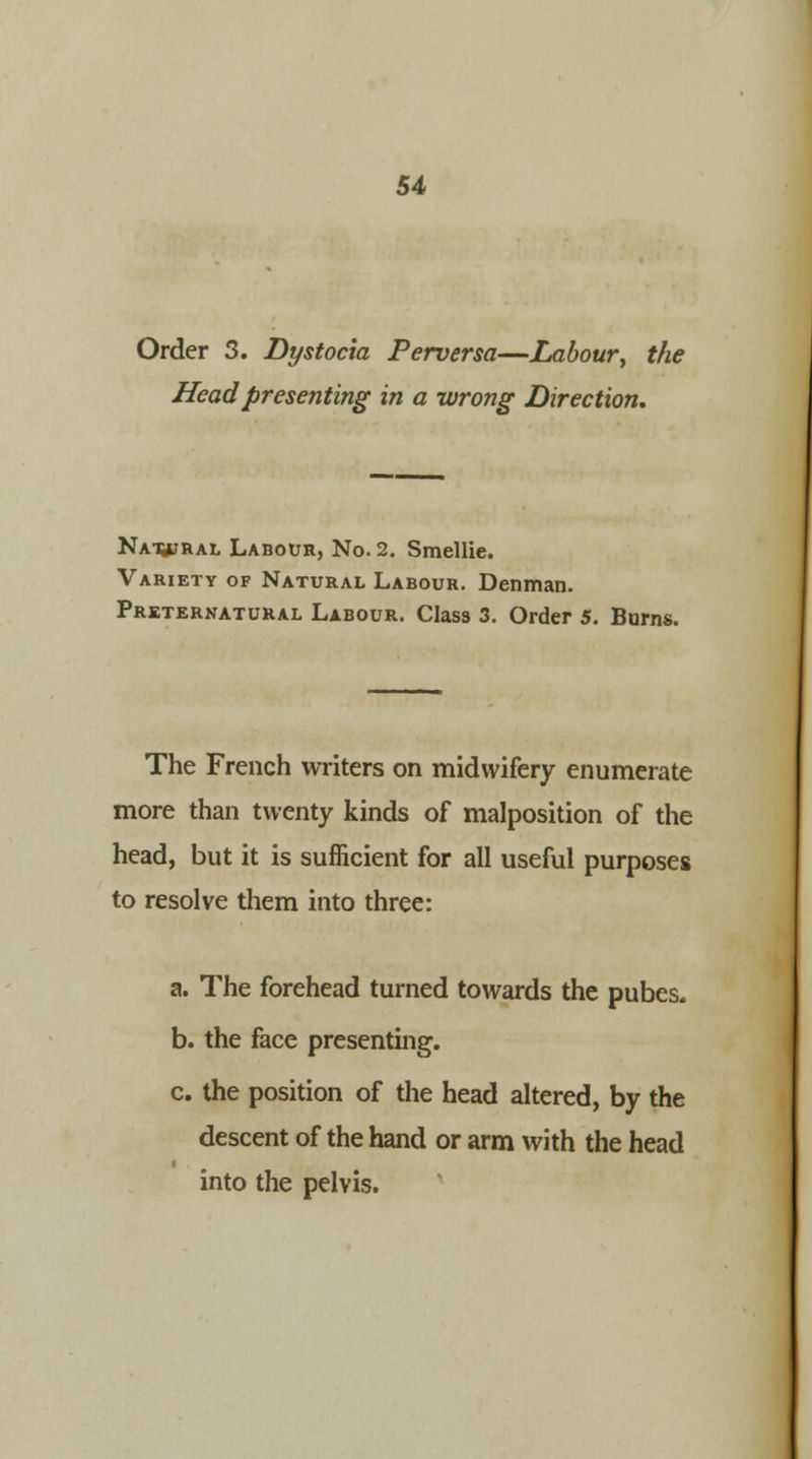Order 3. Dystocia Perversa—Labour\ the Head presenting in a wrong Direction, Na^Ral Labour, No. 2. Smellie. Variety of Natural Labour. Denman. Preternatural Labour. Class 3. Order 5. Barns. The French writers on midwifery enumerate more than twenty kinds of malposition of the head, but it is sufficient for all useful purposes to resolve them into three: a. The forehead turned towards the pubes. b. the face presenting. c. the position of the head altered, by the descent of the hand or arm with the head into the pelvis.
