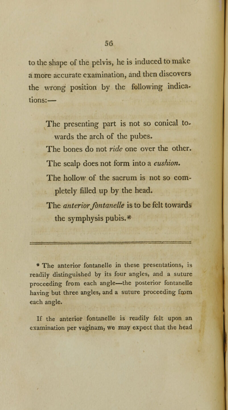 to the shape of the pelvis, he is induced to make a more accurate examination, and then discovers the wrong position by the following indica- tions:— The presenting part is not so conical to- wards the arch of the pubes. The bones do not ride one over the other. The scalp does not form into a cushion. The hollow of the sacrum is not so com- pletely filled up by the head. The anterior fontanelle is to be felt towards the symphysis pubis.* * The anterior fontanelle in these presentations, is readily distinguished by its four angles, and a suture proceeding from each angle—the posterior fontanelle having but three angles, and a suture proceeding fa>m each angle. If the anterior fontanelle is readily felt upon an examination per vaginam, we may expect that the head