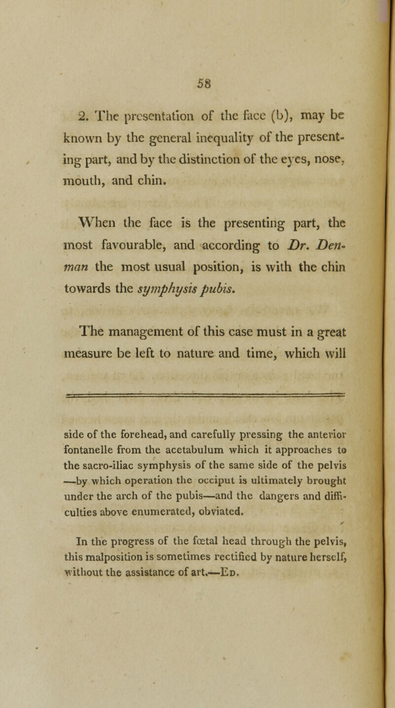 2. The presentation of the face (b), may be known by the general inequality of the present- ing part, and by the distinction of the eyes, nose, mouth, and chin. When the face is the presenting part, the most favourable, and according to Dr. Den- man the most usual position, is with the chin towards the symphysis pubis. The management of this case must in a great measure be left to nature and time, which will side of the forehead, and carefully pressing the anterior fontanelle from the acetabulum which it approaches to the sacro-iliac symphysis of the same side of the pelvis —-by which operation the occiput is ultimately brought under the arch of the pubis—and the dangers and diffi- culties above enumerated, obviated. In the progress of the foetal head through the pelvis, this malposition is sometimes rectified by nature herself, without the assistance of art.—Ed.