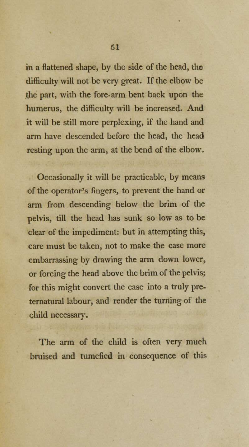 in a flattened shape, by the side of the head, the difficulty will not be very great. If the elbow be the part, with the fore-arm bent back upon the humerus, the difficulty will be increased. And it will be still more perplexing, if the hand and arm have descended before the head, the head resting upon the arm, at the bend of the elbow. Occasionally it will be practicable, by means of the operator's fingers, to prevent the hand or arm from descending below the brim of the pelvis, till the head has sunk so low as to be clear of the impediment: but in attempting this, care must be taken, not to make the case more embarrassing by drawing the arm down lower, or forcing the head above the brim of the pelvis; for this might convert the case into a truly pre- ternatural labour, and render the turning of the child necessary. The arm of the child is often very much bruised and tumefied in consequence of this