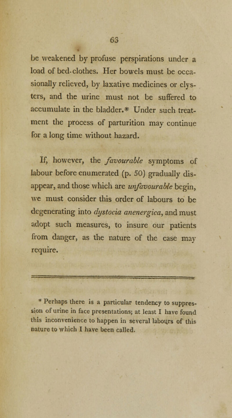 be weakened by profuse perspirations under a load of bed- clothes. Her bowels must be occa- sionally relieved, by laxative medicines or clys- ters, and the urine must not be suffered to accumulate in the bladder.* Under such treat- ment the process of parturition may continue for a long time without hazard. If, however, the favourable symptoms of labour before enumerated (p. 50) gradually dis- appear, and those which are unfavourable begin, we must consider this order of labours to be degenerating into dystocia anenergica, and must adopt such measures, to insure our patients from danger, as the nature of the case may require. * Perhaps there is a particular tendency to suppres- sion of urine in face presentations; at least I have found this inconvenience to happen in several labours of this nature to which I have been called.