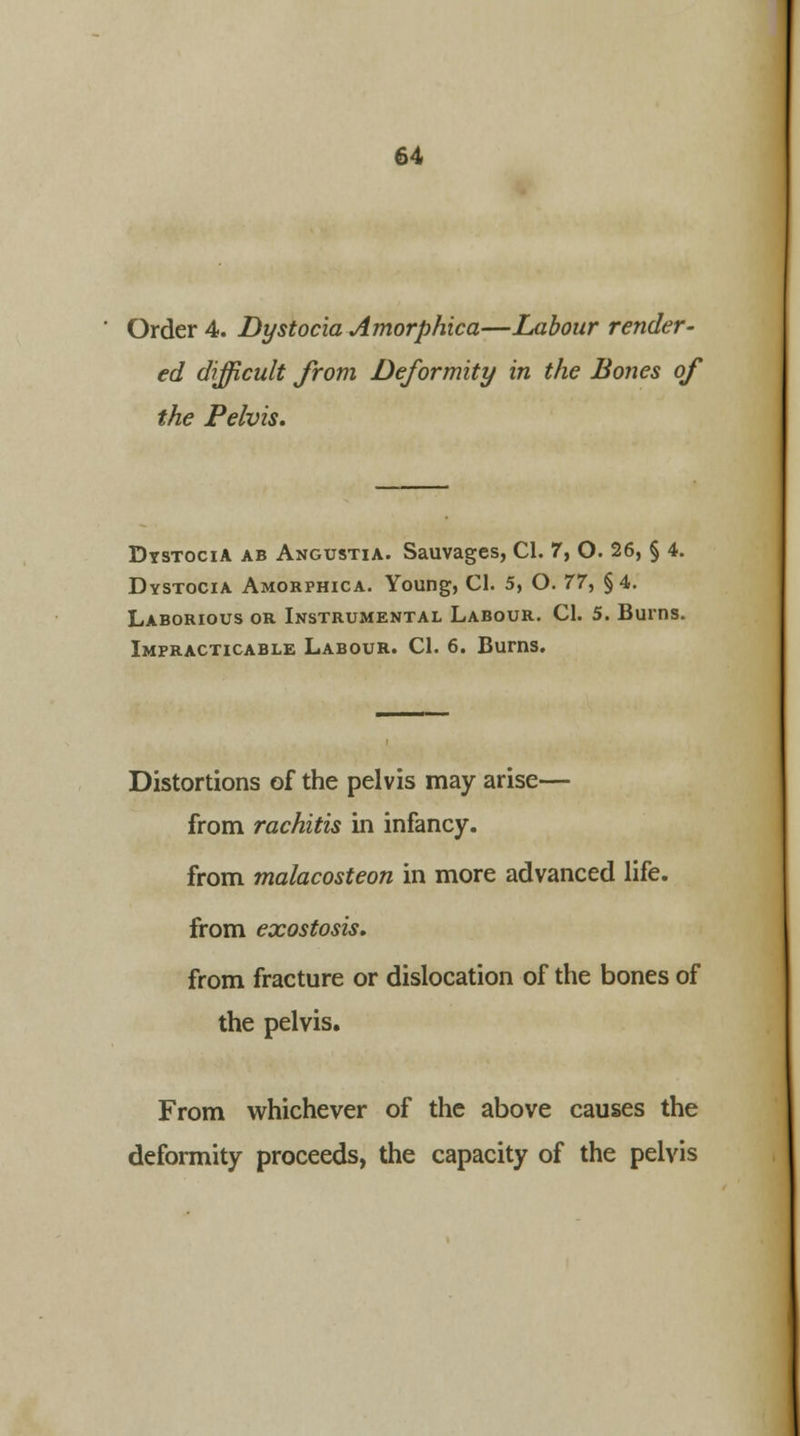 Order 4. Dystocia Amorphica—Labour render- ed difficult from Deformity in the Bones of the Pelvis. Dystocia ab Angustia. Sauvages, CI. 7, O. 26, § 4. Dystocia Amorphica. Young, CI. 5, O. 77, §4. Laborious or Instrumental Labour. CI. 5. Burns. Impracticable Labour. CI. 6. Burns. Distortions of the pelvis may arise— from rachitis in infancy, from malacosteon in more advanced life, from exostosis. from fracture or dislocation of the bones of the pelvis. From whichever of the above causes the deformity proceeds, the capacity of the pelvis