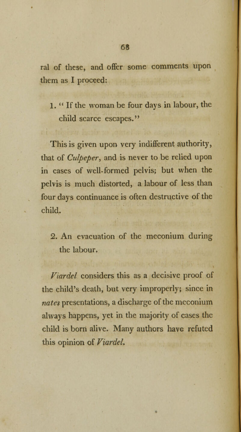 ral of these, and offer some comments upon them as I proceed: 1.  If the woman be four days in labour, the child scarce escapes. This is given upon very indifferent authority, that of Culpeper, and is never to be relied upon in cases of well-formed pelvis; but when the pelvis is much distorted, a labour of less than four days continuance is often destructive of the child. 2. An evacuation of the meconium during the labour. Viardel considers this as a decisive proof of the child's death, but very improperly; since in nates presentations, a discharge of the meconium always happens, yet in the majority of cases the child is born alive. Many authors have refuted this opinion of ViardeL