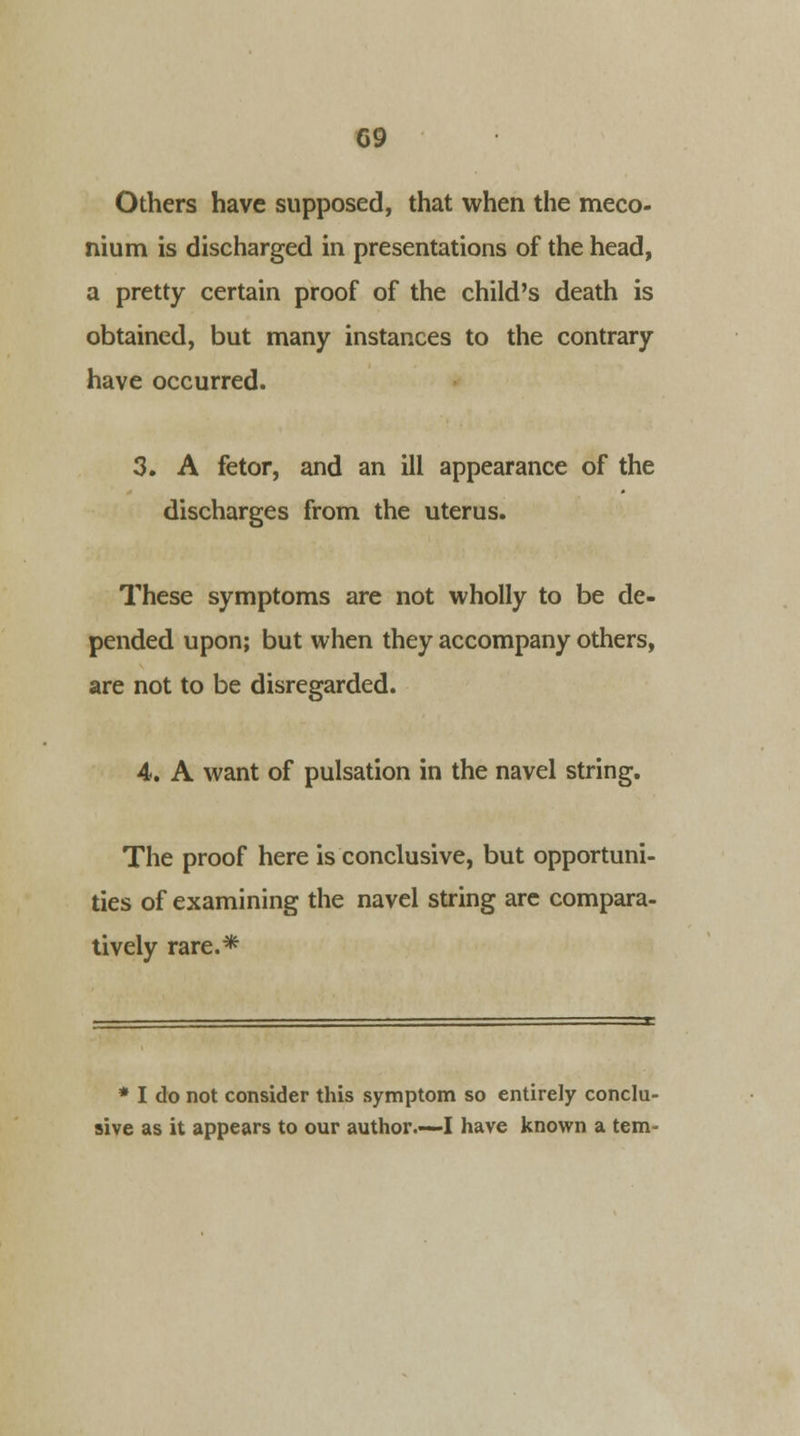 Others have supposed, that when the meco- nium is discharged in presentations of the head, a pretty certain proof of the child's death is obtained, but many instances to the contrary have occurred. 3. A fetor, and an ill appearance of the discharges from the uterus. These symptoms are not wholly to be de- pended upon; but when they accompany others, are not to be disregarded. 4. A want of pulsation in the navel string. The proof here is conclusive, but opportuni- ties of examining the navel string are compara- tively rare.* * I do not consider this symptom so entirely conclu- sive as it appears to our author.—I have known a tern-